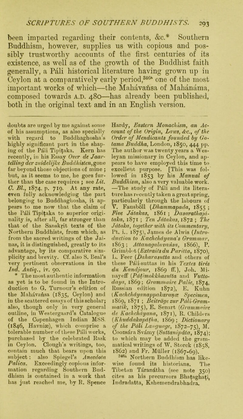 been imparted regarding their contents, &c.* * Southern Buddhism, however, supplies us with copious and pos- sibly trustworthy accounts of the first centuries of its existence, as well as of the growth of the Buddhist faitlr generally, a Pali historical literature having grown up in Ceylon at a comparatively early period,346“ one of the most important works of which—the Mahavansa of Mahanama, composed towards a.d. 480—has already been published, both in the original text and in an English Version. doubts are urged by me against some of bis assumptions, as also specially with regard to Buddhaghosha’s highly significant part in the shap- ing of the Pali Tipitaka. Kern has recently, in his Essay Over de Jaar- tdling der zuidelijke Buddhisten,gone far beyondthose objections of mine ; bat, as it seems to me, he goes fur- tlier than the case reqnires ; see Lit. C. Bl., 1874. p. 719. At any rate, even fully acknowledging the part belonging to Buddbaghosha, it ap- pears to me now that the claim of the Pali Tipitaka to snperior origi- nality is, after all, far stronger than that of the Sanskrit texts of the Northern Buddhists, from which, as from the sacred writings of the Jai- nas, it is distinguished, greatly to its advantage, by its comparative sim- plicity and brevity. Cf. also S. Beal’s very pertinent observations in the Ind. Antiq., iv. 90. * The most authentic Information as yet is to be found in the Intro- duction to G. Turnour’s edition of the Mahavansa (1835, Ceylon) and in the scattered essays of this scholar; also, though only in very general outline, in Westergaard’s Catalogue of the Copenhagen Indian MSS. (1846, Havnite), which comprise a tolerable number of these Pali works, purchased by the celebrated Rask in Ceylon. Clough’s writings, too, contain mucli that bears vipon this snbject: also Spiegel’s Anecdota Palica. Exceedingly copious infor- mation regarding Southern Bud- dhism is contained in a work that has just reached me, by R. Spence Hardy, Rastern Monacläsm, an Ac- count of the Origin, Laws, <&c., of the Order of Mendicants founded by Go- tama Buddha, London, 1850, 444 pp. The author was twenty years a Wes- leyan missionary in Ceylon, and ap- pears to have employed this time to excellent purpose. [This was fol- lowed in 1833 by his Manual of Buddhism, also avery valuabie work. —The study of Pdli and its litera- ture has recently taken a great spring, particularly through the labours of Y. Fausböll (Dhammapada, 1855 ; Five Jätakas, 1861 ; Dasarathajd- taka, 1871 ; Ten Jdtcikas, 1872 ; The Jdtaka, together with its Commentary, Pt. i., 1875), JEllies de Ahvis (Intro- duction to Kachchdyana’s Grammar, 1863 ; Attanagaluvansa, 1866), P. Grimblot (Extraits du Paritta, 1870), L. Feer (Daharasutta and others of these Pdli-suttas in his Textes tiris du Kandjour, 1869 ff.), Joh. Mi- nayeff (Pätimokkliasulta and Vutto- daya, 1869; Grammaire Palie, 1874, Russian edition 1872), E. Kuhn (K achchdyanappakarancc Specimen, 1869, 1871 ; Beiträge zur Pdli-Gram- matik, 1875), E* Senart (Grammaire eie Kachchdyana, 1871), R. Childers (Khuddalcapdtha, 1869; Dictionary of the Pali Languagc, 1S72-75), M. Coomdra Svdmy (Suttanipdta, 1874); to which may be added the gram- matical writings of W. Storck (1858, 1862) and Fr. Müller (1867-69). :!46:l Northern Buddhism has like- wise found its historians. The Tibetan Tdrandtha (see note 350) cites as his precureors Bhataghati, Indradatta, Kshemendrabhadra.