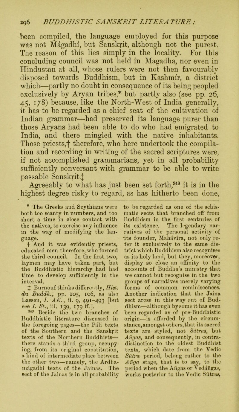 been compiled, the language employed for this purpose was not Mägadhf, but Sanskrit, although not the purest. The reason of this lies simply in the locality. For this concluding council was not held in Magadha, nor even in Hindustan at all, wliose rulers were not then favourably disposed towards Buddhism, but in Kashnrir, a district which—partly no doubt in consequence of its being peopled exclusively by Aryan tribes,* but partly also (see pp. 26, 45, 178) because, like the North-West of India generally, it has to be regarded as a cliief seat of the cultivation of Indian grammar—had preserved its language purer than those Aryans had been able to do who had emigrated to India, and there mingled with the native inhabitants. Tliose priests,f therefore, who here undertook the Compila- tion and recording in writing of the sacred scriptures were, if not accomplished grammarians, yet in all probability sufficiently conversant with grammar to be able to write passable Sanskrit.J Agreeably to what has just been set forth,349 it is in the highest degree risky to regard, as has hitherto been done, * The Greeks and Scythiaus were both too scanty in numbers, and too short a time in close contact with the natives, to exercise any influence in the way of modifying the lan- guage. f And it was evidently priests, educated men therefore, who formed the third council. In the first two, laymen may have taken part, but the Buddhistic hierarchy had had time to develop sufficiently in the interval. J Burnouf thinks differently, Ilist. du Buddh., pp. 105, 106, as also Lassen, I. AK., ii. 9, 491-493 [hut see 7. St., iii. 139, 179 fl'.]. 34'J Beside the two branclies of Buddhistic literature discussed in the foregoing pages—the Pali texts of the Southern and the Sanskrit texts of the Northern Buddhists— there Stands a third group, occupy- ing, from its original Constitution, a kind of intermediate place between the other two—namely, the Ardha- magadhi texts of the jainas. The Beet of the Jainas is in all probability to be regarded as one of the schis- matic sects that branched off from Buddhism in the first centuries of its existence. The legendary nar- ratives of the personal activity of •its founder, Mahd v ha, not only re- fer it exclusively to the same dis- trict which Buddhism also recognises as its holy land, but tliey, moreover, display so close an affinity to the accounts of Buddha’s ministry that we cannot but recognise in the two groups of narratives merely varying forms of common reminiscences. Another indication that the Jaina sect arose in this way out of Bud- dhism—although by some it has even been regarded as of pre-Buddhistic origin—is afforded by the circum- stance,amongst others, that its sacred texts are styled, not Sütras, but Angas, and consequently, in contra- distinction to the oldest Buddhist texts, which date from the Vedic Sülra period, belong rather to the Afiga stage, that is to say, to the period when the Angas or Yeddngas, works posterior to the Vedic Sütras,