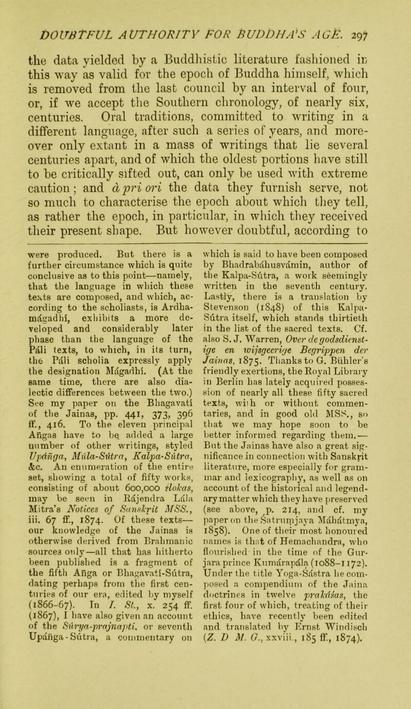 tlie data yielded by a Buddhistic literature fashioned ir, this way as valid for the epoch of Buddha himself, which is removed frorn the last council by an interval of four, or, if we accept the Southern clironology, of nearly six, centuries. Oral traditions, committed to writing in a different language, after such a series of years, and more- over only extant in a mass of writings that lie several centuries apart, and of which the oldest portions have still to he critically sifted out, can only he used with extreme caution; and äpriori the data they furnish serve, not so much to characterise the epoch about which they teil, as rather the epoch, in particular, in which they received their present shape. But however doubtful, according to were produced. But there is a furtber circumstance which is quite conchi8ive as to this point—namely, that the language in which these texts are composed, and which, ac- cording to the scholiasts, is Ardha- mrfgadhi, exhihits a more de- veloped and considerahly later phase than the language of the Pdli texts, to which, in its turn, the Pdli scholia expressly apply the designation Mdgadhi. (At the same time, there are also dia- lectic differences between the two.) See my paper 011 the Bbagavati of the Jainas, pp. 441, 373, 396 ff., 416. To the eleven principal Angas have to be. added a large uumber of other writings, styled Updnga, Müla-Sütra, Kalpa-Sütra, &c. An enumeration of the entire set, showing a total of fifty works, consisting of about 600,000 slokas, may be seen in Rdjendra Ldla Mitra’s Notices of Sanskrit MSS., iii. 67 ff., 1874. Of these texts— our kuowledge of the Jainas is otherwise derived frorn Brahrnanic sources only—all that kas hitherto been publislied is a fragment of the fifth Anga or Bhagavati-Sütra, dating perhaps from the first cen- turies of our era, edited by myself (1866-67). In I- St., x. 254 ff. (1867), I have also given an account of the Swrya-prajnapti. or seventh Updnga-Sütra, a coinmeutary on which is said to have been composed by Bkadrabdhusvdmin, author of the Kalpa-Sütra, a work seemingly written in the seventh Century. Lastly, there is a translation by Stevenson (1S48) of this Kalpa- Sütra itself, which Stands tkirtietli in the list of the sacred texts. Cf. also S. J. Warren, Over de godsdicnst- ige en ivijsgeerige Begrippen der Jainas, 1875. ThankstoG. Bühler’s friendly exertions, the Royal Library in Berlin has lately acquired posses- sion of nearly all these fifty sacred texts, wiih or without commen- taries, and in good old MSS., so that we may hope soon to be better informed regarding them.— But the Jainas have also a great sig- nificance in Connection with Sanskrit literature, more especially for gram- mar and lexicography, as well as on account of the historical and legend- ary matter which they have preserved (see above, p. 214, and cf. my paper 011 the Satrumjaya Mdhdtmya, 1858). One of their most honoured natnes is that of Hemachandra, who flourished in the time of the Gur- jara prince Kumdrapdla (1088-1172). Underthe title Yoga-Sdstra he com- posed a compendium of the Jaina doctrines in twelve pralcdsas, the first four of which, treating of their ethics, have recently been edited and translated by Ernst Windisch (Z. I) M. G., xxviii., 185 ff, 1874).