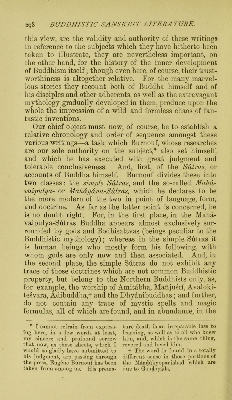 this view, are the validifcy and authority of these writings in reference to tlio subjects which they have bitherto been taken to illustrate, they are nevertheless important, on the other hand, for the history of the inner development of Buddhism itself; though even here, of course, their trust- worthiness is altogether relative. For the many marvel- lous stories they recount both of Buddha himself and of his disciples and other adherents, as well as the extravagant mythology gradually developed in them, produce upon the whole the impression of a wild and formless chaos of fan- tastic inventions. Our chief object must now, of course, be to establish a relative chronology and Order of sequence amongst these various writings—a task which Burnouf, whose researches are our sole authority on the subject,* also set himself, and which he has executed with great judgment and tolerable conclusiveness. And, first, of the Sutras, or accounts of Buddha himself. Burnouf divides these into two classes: the simple Sutras, and the so-called Mahd- vaipulya- or MaJidydna-Sutras, which he declares to be the more modern of the two in point of language, form, and doctrine. As far as the latter point is concerned, he is no doubt right. For, in the first place, in the Maha- vaipulya-Sutras Buddha appears almost exclusively sur- rounded by gods and Bodhisattvas (beings peculiar to the Buddhistic mythology); whereas in the simple Sutras it is human beings who mostly form his following, with wliom gods are only now and then associated. And, in the second place, the simple Sutras do not exhibit any trace of those doctrines which are not common Buddhistic property, but belong to the Northern Buddhists only, as, for example, the worship of Amitäbha, Manju^rf, Avaloki- tesvara, Ädibuddha,f and the Dhyanibuddhas ; and further, do not contain any trace of mystic spells and magic formulas, all of which are found, and in abundance, in the * I cannot refrain from express- ture deatli is an irreparable loss to ing bere, in a fevv words at least, learning, as well as to all who knew my sincere and profonnd sorrow bim, and, whicb is the satne tbiug, that now, as these sbeets, whicb I revered and loved bim. would so gladly have snbmitted to •)• The Word is fonnd in a totally his jndgment, are passing through different sense in those portions of the press, Eugene Burnouf has been the Mdndükyopanishad which are taken from among ns. His prema- due to Gaudapdda.