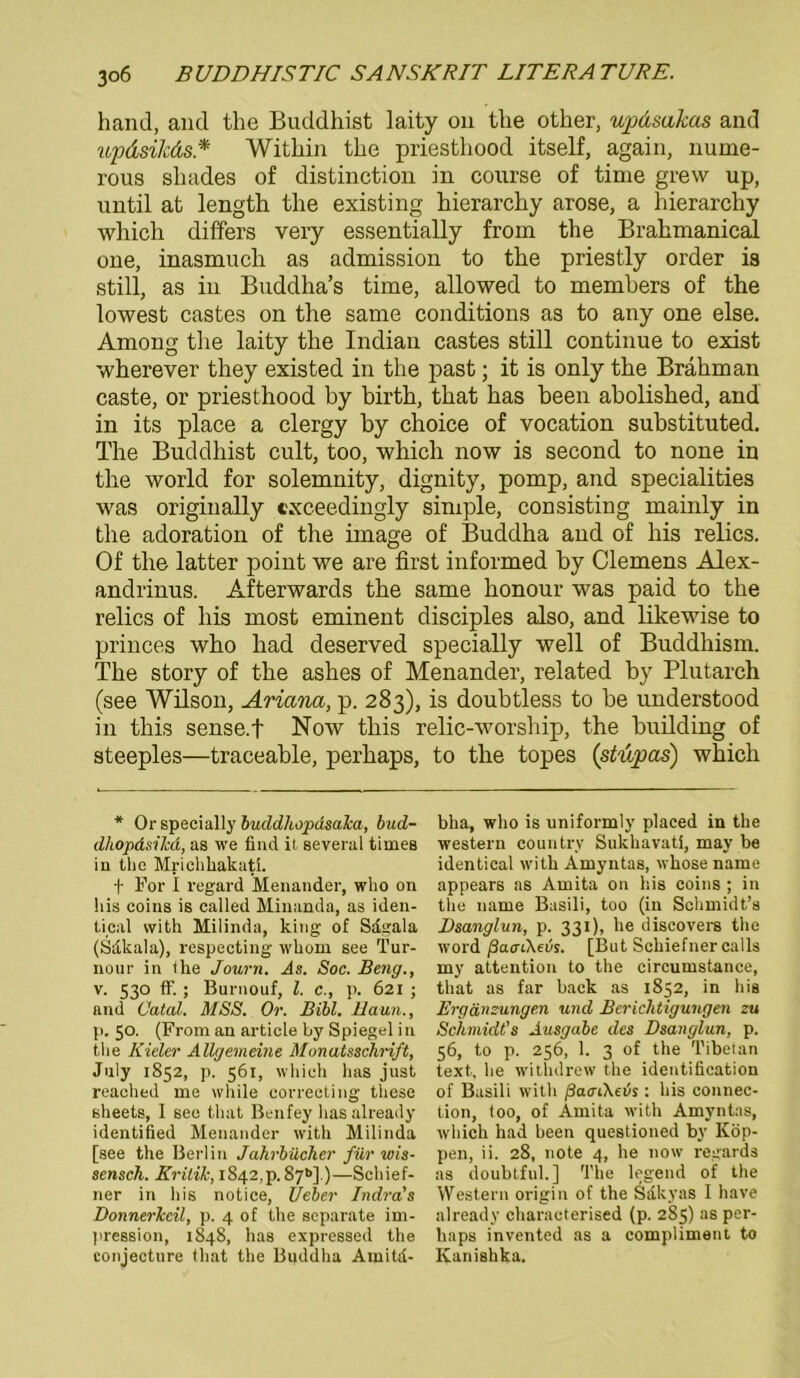 hand, and the Buddhist laity on tlie other, updsakas and updsilcäs* Within the priesthood itself, again, nume- l’ous shades of distinction in course of time grew up, until at length the existing hierarchy arose, a hierarchy which differs very essentially from the Brahmanical one, inasmuch as admission to the priestly order is still, as in Buddha’s time, allowed to members of the lowest castes on the same conditions as to any one eise. Among the laity the Indian castes still continue to exist wherever they existed in the past; it is only the Brähman caste, or priesthood by birth, that has beeil abolished, and in its place a clergy by choice of vocation substituted. The Buddhist cult, too, which now is second to none in the world for solemnity, dignity, pomp, and specialities was originally cxceedingly simple, consisting mainly in the adoration of the iinage of Buddha and of his relics. Of the latter point we are first informed by Clemens Alex- andrinus. Afterwards the same honour was paid to the relics of his most eminent disciples also, and likewise to princes who had deserved specially well of Buddhism. The story of the ashes of Menander, related by Plutarch (see Wilson, Ariana, p. 283), is doubtless to be understood in this sense.f Now tliis relic-worship, the building of steeples—traceable, perhaps, to the topes (stupas) which * Or specially buddhopdsaka, bud- dhopdsilcd, as we find it several tirnes in the Mrichhakati. f For I regard Menander, who on his coins is called Minanda, as iden- tical vvith Milinda, king of Sdgala (Sdkala), respecting whom see Tur- nour in the Journ. As. Soc. Beug., v. 530 ff.; Burnouf, l. c., p. 621 ; and Catal. MSS. Or. Bibi. Baun., p. 50. (From an articie by Spiegel in the Kieler Allgemeine Monatsschrift, July 1852, p. 561, which has just reached me wliile eorrecting these sheets, 1 see that Benfey has already identified Menander with Milinda [see the Berlin Jahrbücher für wis- sensch. Kritik, i842,p. 87*»].)—Schief- 11er in his notice, Ueber Indra's Donnerkeil, p. 4 of the separate im- pression, 1848, has expressed the conjecture that the Buddha Amitd- bha, who is uniformly placed in the Western country Sukhavati, may be identical with Amyntas, whose name appears as Amita on his coins ; in the name Basili, too (in Schmidt’s Dsanglun, p. 331), he discovers the Word ßatnXevs. [But Schiefner calls my attention to the circumstance, that as far back as 1852, in his Ergänzungen und Berichtigungen zu Schmidt’s Ausgabe des Dsanglun, p. 56, to p. 256, 1. 3 of the Tibet an text, he withdrew the identification of Basili with ßaaCheis : his Connec- tion, too, of Amita with Amyntas, which had been questioned by Kop- pen, ii. 28, note 4, he now regards as doubtfuh] The legend of the Western origin of the Sdkyas I have already characterised (p. 285) as per- haps invented as a compliment to Kanishka.