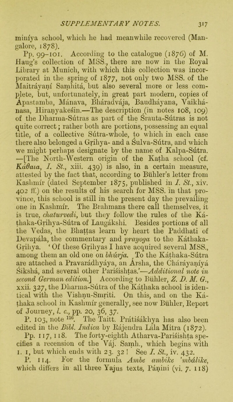 mim'ya scliool, which he liad meanwliile recovered (Man- galore, 1878). Pp. 99-101. According to the catalogue (1876) of M. Haug’s collection of MSS., tliere are now in the Eoyal Library at Munich, with which this collection was incor- porated in the spring of 1877, not only two MSS. of the Maiträyani Samhitä, but also several more or less com- plete, but, unfortunately, in great part modern, copies of Apastamba, Manava, Bhäradvaja, Baudhayana, Yaikhä- nasa, Hiranyake^in.—The description (in notes 108, 109) of the Dharma-Siitras as part of the Srauta-Sütras is not quite correct; rather both are portions, possessing an equal title, of a collective Sutra-whole, to which in eacli case tliere also belonged a Grihya- and a Sulva-Sütra, and which we might perhaps designate by the name of Kalpa-Sutra. —[The North-Western origin of the Katha scliool (cf. KüdaLa, I. St., xiii. 439) is also, in a certain measure, attested by the fact that, according to Bühler’s letter from Kashmir (dated September 1875, published in I. St., xiv. 402 ff.) 011 the results of bis search for MSS. in that pro- vince, this scliool is still in the present day the prevailing one in Kashmir. The Brahmans there call themselves, it is true, chaturvedi, but they follow the rules of the Kä- thaka-Grihya-Sütra of Laugäkshi. Besides portions of all the Vedas, the Bhattas learn by heart the Paddhati of Devapala, the commentary and prayoga to the Kathaka- Griliya. ‘ Of tliese Grihyas I liave acquired several MSS., among them an old one on bhurja. f To the Kathaka-Sütra are attached a Pravaradhyaya, an Arsha, the Charayanfyä Sikslia, and several other Parisishtas.’—Additional note in second German edition.'] According to Büliler, Z. D. M. G., xxii. 327, the Dliarma-Sütra of the Kathaka scliool is iden- tical with the Vishnu-Smriti. On this, and 011 the Ivä- thaka scliool in Kashmir generally, see now Büliler, Pieport of Journey, l. c., pp. 20, 36, 37. P. 103, note nö. The Taitt. Prätisäkhya has also been edited in the Bibi. Indica by Eäjendra Lala Mitra (1872). Pp. 117, 118. The forty-eighth Atharva-Parisishta spe- cifies a recension of the Vaj. Sanrli., which begins with 1. 1, but which ends with 23. 32 ! See I. St., iv. 432. P. 114. Kor the formula Ambe ambike ’mbdlike, which differs in all three Yajus texts, Panini (vi. 7. 118)