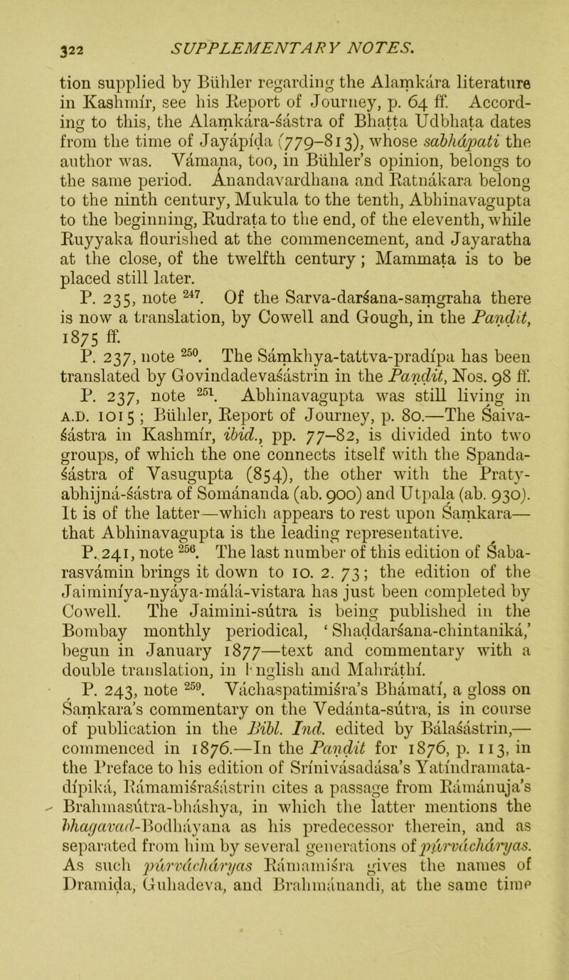 tion supplied by Bühler regarding the Alamkära literature in Kashmir, see bis Report of Journey, p. 64 ff. Accord- ing to this, the Alamkara-^astra of Bhatta Üdbhata dates from the time of Jayapida (779-813), whose sabhdpati the author was. Vamana, too, in Bühler’s opinion, belongs to the same period. Anandavardhana and Ratnakara belong to the ninth Century, Mukula to the tenth, Abhinavagupta to the beginning, Rudrata to the end, of the eleventh, while Ruyyaka flourished at the commencement, and Jayaratha at the close, of the twelfth Century; Mammata is to be placed still later. P. 235, note 247. Of the Sarva-dar^ana-samgraha there is now a translation, by Cowell and Gough, in the Pandit, 1875 ff. P. 237, note 250. The Samkhya-tattva-pradipa has been translated by Govindadevasdstrin in the Pandit, ISTos. 98 ff. P. 237, note 25\ Abhinavagupta was still living in a.d. 1015 ; Büliler, Report of Journey, p. 80.—The Saiva- 6astra in Kashmir, ibid., pp. 77-82, is divided into two groups, of which the one connects itself with the Spanda- 3astra of Yasugupta (854), the other with the Praty- abhijna-^astra of Somananda (ab. 900) and Utpala (ab. 930). It is of the latter—which appears to rest upon Samkara— that Abhinavagupta is the leading representative. P. 241, note 256. The last number of this edition of Saba- rasvamin brings it down to 10. 2. 73; the edition of the Jaimim'ya-nyäya-mala-vistara has just been completed by Cowell. The Jaimini-sutra is being published in the Bombay monthly periodical, ‘ Shaddarsana-chintanikä,’ begun in January 1877—text and commentary with a double translation, in 1 nglisli and Mahrathi. P. 243, note 259. Vachaspatimisra’s Bhämatf, a gloss on Samkara’s commentary on the Yedanta-sutra, is in course of publication in the Bibi. Ind. edited by Balasastrin,— commenced in 1876.—In the Pandit for 1876, p. 113, in the Preface to bis edition of Srinivasadasa’s Yatindramata- dipika, Ramamisra^ästrin cites a passage from Ramanuja’s Bralnnasiitra-bhashya, in which the latter mentions the Mo^amrf-Bodhayana as bis predecessor therein, and as separated from him by several generations of ptirnächdryas. As such purvdchdryas Ramamisra gives the names of Dramida, Guhadeva, and Bralnnanandi, at the same time