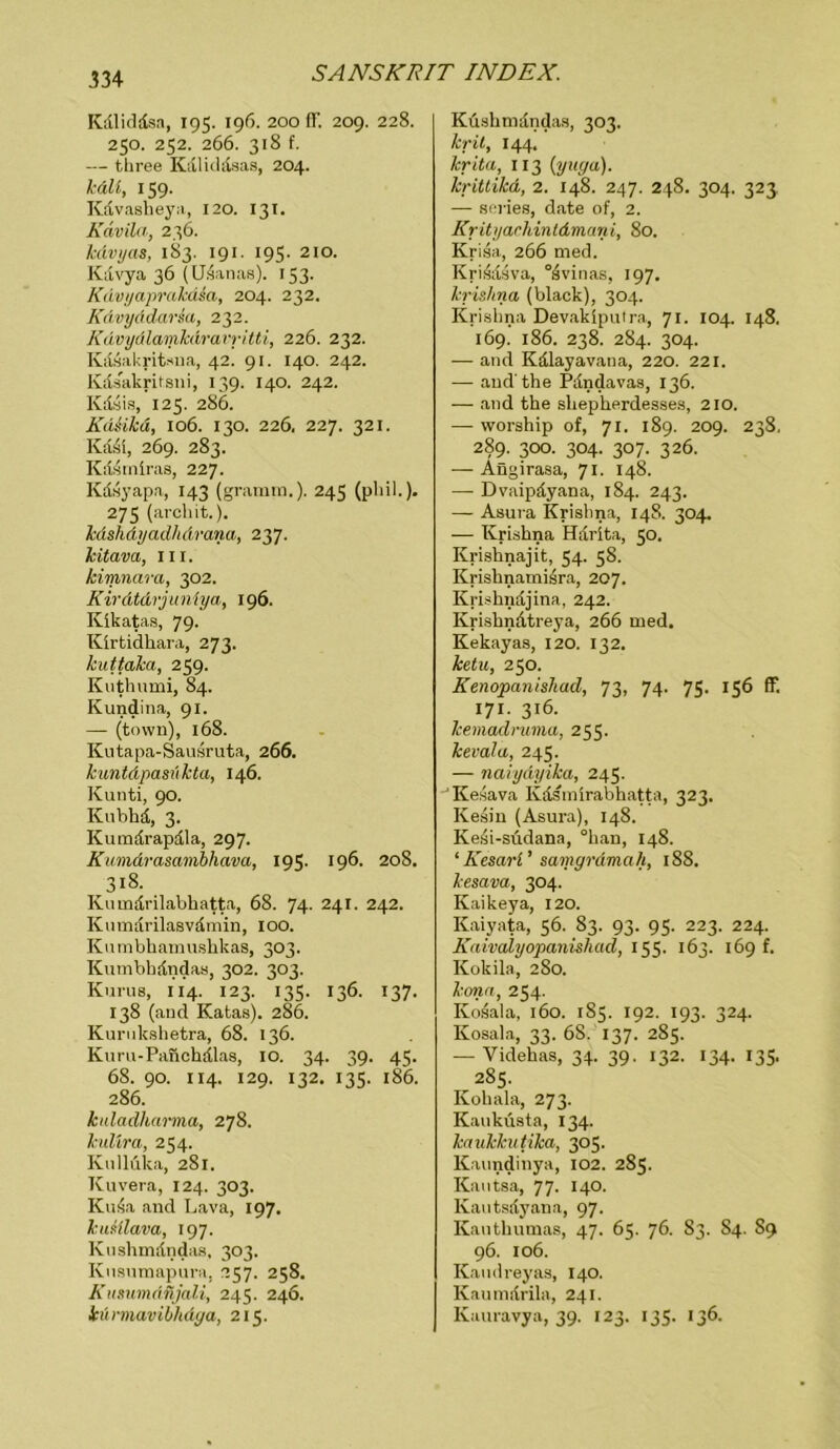 Kdliddsa, 195. 196. 200 ff. 209. 228. 250. 252. 266. 318 f. — three Kdliddsas, 204. hält, 159. Kdvasheya, 120. 131. Kdvila, 236. Mvyas, 183. 191. 195. 210. Kdvya 36 (Udanas). 133. Kdvyaprakdia, 204. 232. KAvyddarsa, 232. Kdvydlamkdravritti, 226. 232. Kdsakritsna, 42. 91. 140. 242. Kdsakritsni, 139. 140. 242. Kdsis, 125. 286. Kd&ikä, 106. 130. 226. 227. 321. KM, 269. 283. Kdsmiras, 227. Kdsyapa, 143 (gramin.). 245 (phil.). 275 (arcliit.). Icdshdyadhdrana, 237. Jcitava, 111. kimnara, 302. Kirätdrjuniya, 196. Kikatas, 79. Kirtidhara, 273. kuttaka, 239. Kuthumi, 84. Kundina, 91. — (town), 168. Kutapa-Sausruta, 266. kuntdpasükta, 146. Kunti, 90. Kubhd, 3. Kumdrapdla, 297. Kumdrasamihava, 195. 196. 208. 318. Kumdrilabhatta, 68. 74. 241. 242. Kumdrilasvdmin, 100. Kumbhamushkas, 303. Kumbbdndas, 302. 303. Kurus, 114. 123. 135. 136. 137. 138 (and Katas). 286. Kurnkshetra, 68. 136. Kimi-Panchdlas, 10. 34. 39. 45. 68. 90. 114. 129. 132. 135. 186. 286. kuladlumna, 278. kulira, 254. Kullüka, 281. Kuvera, 124. 303. KuÄa and Lava, 197. kuHlava, 197. Knshmdndas, 303. Knsumapura, 257. 258. Kusumdnjali, 245. 246. iü rmaviblidga, 215. Küshmdndas, 303. krit, 144. krita, 113 (yuga). krittikd, 2. 148. 247. 248. 304. 323, — series, date of, 2. Krityachintdmani, 80. Krisa, 266 med. Kri.4dsva, °4vinas, 197. krishna (black), 304. Kriskna Devaklputra, 71. 104. 148. 169. 186. 238. 284. 304. — and Kdlayavana, 220. 221. — and'the Pdndavas, 136. — and the slieplierdesses, 210. — worship of, 71. 189. 209. 238. 2§9- 300. 304. 307. 326. — Angirasa, 71. 148. — Dvaipdyana, 184. 243. — Asura Krislina, 148. 304. — Krishna Harita, 50. Krisknajit, 54. 58. Krishnamisra, 207. Krishndjina, 242. Krishndtreya, 266 med. Kekayas, 120. 13 2. ketu, 250. Kenopanishad, 73, 74. 75. 156 ff. 171. 316. kemadruma, 255. kevala, 245. — naiydyika, 245. Kesava Kdsmirabhatta, 323. Kesin (Asura), 148. Ke4i-südana, °han, 148. ‘ KesaH ’ samgrdmah, 188. kesava, 304. Kaikeya, 120. Kaiyata, 56. 83. 93. 95. 223. 224. Kaivalyopanishad, 155. 163. 169 f. Kokila, 280. konct, 254. Kosala, 160. 185. 192. 193. 324. Kosala, 33. 68,' 137. 285. — Yidehas, 34. 39. 132. 134. 135. 285. Kohala, 273. Kaukusta, 134. kaukkutika, 305. Kaundinya, 102. 285. Kautsa, 77. 140. Kautsdyana, 97. Kauthumas, 47. 65. 76. 83. 84. 89 96. 106. Kaudreyas, 140. Kaumdrila, 241. Kauravya, 39. 123. 135. 136.