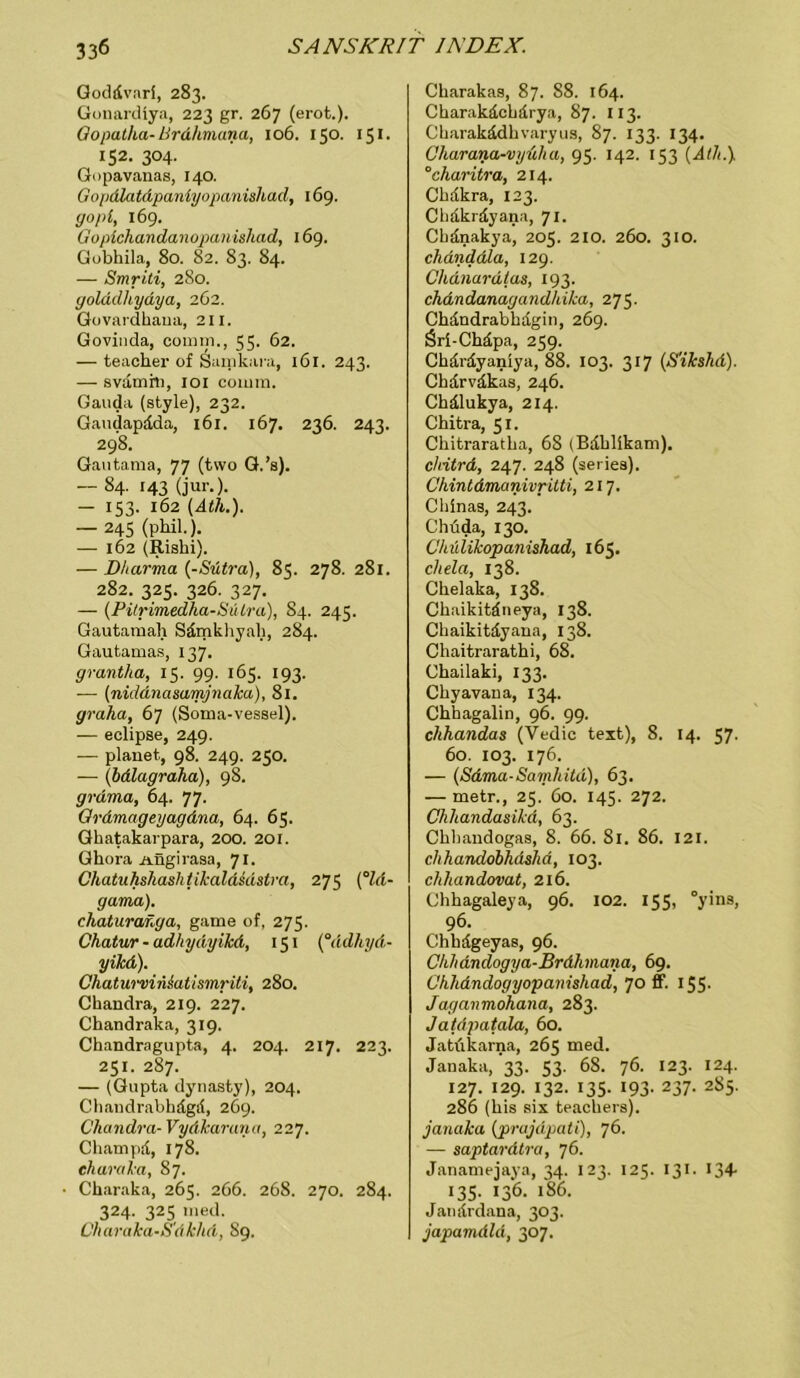 Goddvari, 283. Gonardlya, 223 gr. 267 (erot.). Oopatha- Brdhmana, 106. 150. 151 - 152. 304. Gopavanas, 140. Gopdlatdpaniyopanishad, 169. gopi, 169. Gopichandanopanishad, 169. Gobhila, 80. 82. 83. 84. — Smriti, 280. yolddhydya, 262. Govardhana, 211. Govinda, comm,, 55. 62. — teacherofSainkara, 161. 243. — svamfn, 101 comm. Gauda (style), 232. Gaudapdda, 161. 167. 236. 243. 298. Gautama, 77 (two G.’s). — 84. 143 (jur.). — 153. 162 (Ath.). — 245 (phil.). — 162 (Rishi). — D/tarma (-Stitra), 85. 278. 281. 282. 325. 326. 327. — (Pilrimedha-Sülra), 84. 245. Gautamah Sdmkhyali, 284. Gautamas, 137. grantha, 15. 99. 165. 193. — (nidänasamjnaJca), 81. graha, 67 (Soma-vessel). — eclipse, 249. — planet, 98. 249. 250. — (bdlagraha), 98. grdma, 64. 77. Grdmageyagdna, 64. 65. Ghatakarpara, 200. 201. Ghora Aügirasa, 71. Chatuhshashtikaldidstra, 275 (°ld- gama). chaturanga, game of, 275. Chatur - adhydyikd, 151 (°ädhyd- yikd). C'haturvinsati smriti, 280. Chandra, 219. 227. Chandraka, 319. Chandragupta, 4. 204. 217. 223. 251. 287. — (Gupta dynasty), 204. Chandrabhägd, 269. Chandra-Vydkarana, 227. Champd, 178. eharaka, 87. • Charaka, 265. 266. 268. 270. 284. 324. 325 med. Charaka-S'dkhd, 89. Charakas, 87. 88. 164. Charakdchdrya, 87. 113. Charakädhvaryus, 87. 133. 134. Charana-vyüha, 95. 142. 153 (Ath.). °charitra, 214. Cbdkra, 123. Cbdkrdyana, 71. Cbdnakya, 205. 210. 260. 310. chdnddla, 129. Chdnardlas, 193. chdndanagandhika, 275. Chdndrabhdgin, 269. Öri-Chäpa, 259. Chdrdyanlya, 88. 103. 317 (S'ikslid). Chdrvdkas, 246. Chälukya, 214. Chitra, 51. Chitraratha, 68 (Bdhlikam). chitrd, 247. 248 (seiies). Chintdmanivrilti, 217. Chinas, 243. Chüda, 130. C'hülikopanishad, 165. chela, 138. Chelaka, 138. Chaikitdneya, 138. Ckaikitdyana, 138. Chaitrarathi, 68. Chailaki, 133. Chyavana, 134. Chhagalin, 96. 99. chhandas (Vedic text), 8. 14. 57. 60. 103. 176. — (Sdma-Samhitd), 63. — metr., 25. 60. 145. 272. Chhandasikd, 63. Chhandogas, 8. 66. 81. 86. 121. chhandobhdshd, 103. clihandovat, 216. Chhagaleya, 96. 102. 155, °yins, 96. Chbdgeyas, 96. Chhdndogya-Brdhmana, 69. C'hhdndogyopanishad, 70 ff. 155- Jaganmohana, 283. Jatdpatala, 60. Jatükarna, 265 med. Janaka, 33. 53. 68. 76. 123. 124. 127. 129. 132. 135. 193. 237. 2S5. 286 (bis six teachersj. janaka (prajdpati), 76. — saptardtra, 76. Janamejaya, 34. 123. 125. 131. 134- 135. 136. 186. Janürdana, 303. japamdld, 307.