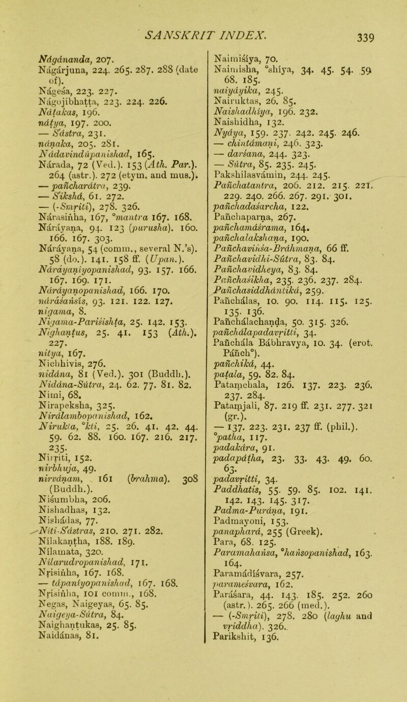 Ndgdnanda, 207. Nägdrjuna, 224. 265. 287. 2SS (date of). Ndgesa, 223. 227. Nagojibkatta, 223. 224. 226. Ndtakas, 196. natya, 197. 200. — S'dstra, 231. ndnaka, 205. 2S1. Nadavindüpanishad, 165. Ndrada, 72 (Ved.). 153 (Ath. Par.). 264 (astr.). 272 (etym. and mus.j. — panchardtra, 239. — S'ikshd, 61. 272. — (-Smriti), 278. 326. Niirasinka, 167, 0mantra 167. 168. Näräyana, 94. 123 (purusha). 160. 166. 167. 303. Ndrdyana, 54 (comin., several N.’s). 5S (do.). 141. 158 ff. (Upan.). Ndrdyaniyopanishad, 93. 157. 166. 167. 169. 171. Ndrdyanopanishad, 166. 170. ndräsansis, 93. 121. 122. 127. nigama, 8. Nigama-Parisislita, 25. 142. 153. Nighantus, 25. 41. 153 (Ath.). 227. nitya, 167. Nichhivis, 276. nidana, 81 (Ved.). 301 (Buddln). Niddna-Sütra, 24. 62. 77. 81. 82. Nirni, 68. Nirapekska, 325. Nirdlambopanishad, 162. Nirukla, °kti, 25. 26. 41. 42. 44. 59. 62. 88. 160. 167. 216. 217. 235- Nirriti, 152. nirlhuja, 49. nirvdnam, 161 (brahma). 308 ^ (Buddh.). Nisumbha, 206. Nishadkas, 132. Nisliddas, 77- ■Niti-Sastras, 210. 271. 282. NUakantha, 1S8. 189. Nilamata, 320. Nüarudropanishad, 171. NrUinha, 167. 168. — tdpaniyopanishad, 167. 168. Nrisinlia, 101 comin., 168. Negas, Naigeyas, 65. 85. Naigeya-Sätra, 84. Naighantukas, 25. 85. Naidduas, 81. Naimisiya, 70. Naimiaha, °shiya, 34. 45. 54. 59 68. 185. naiydyika, 245. Nairuktas, 26. 85. Naishadldya, 196. 232. Naishidka, 132. Nydya, 159. 237. 242. 245. 246. — chintdmani, 246. 323. — darsana, 244. 323. — Sütra, 85. 235. 245. Pakskilasvdmin, 244. 245. Panchatantra, 206. 212. 215. 2Zt. 229. 240. 266. 267. 291. 301. panchadasarcha, 122. Panchaparna, 267. panchamäsrama, 164. panchalakshana, 190. Panchavihm-Brdhmana, 66 ff. Panchavidhi-Sütra, 83. 84. Panchavidheya, 83. 84. Pailchasikha, 235. 236. 237. 284. Panchasiddliantiku, 259. Paückdlas, 10. 90. 114. 115. 125. 135- 136. Panclidlackanda, 50. 315. 326. panchdlapadavritti, 34. Panckala Babkravya, 10. 34. (erot. Päuck°). panchikd, 44. patala, 59. 82. 84. Patamcbala, 126. 137. 223. 236. 237. 284. Patamjali, 87. 219 ff. 231. 277. 321 (gr-)- — 137. 223. 231. 237 ff. (pkil.). °patha, 117. padakdra, 91. padcipdtha, 23. 33. 43. 49. 60. 63* padavritti, 34. Paddhatis, 53. 59. 83. 102. 141. 142. 143. 145. 317. Padma-Purdma, 191. Padmayoni, 153. panaphard, 255 (Greek). Para, 68. 125. Paramahansa, °hansopanishad, 163. 164. Paramadisvara, 257. paramesvara, 162. Parasara, 44. 143. 185. 232. 260 (astr.). 265. 266 (med.). — (-Smriti), 278. 280 (laghu and vriddha). 326., Parikskit, 136.