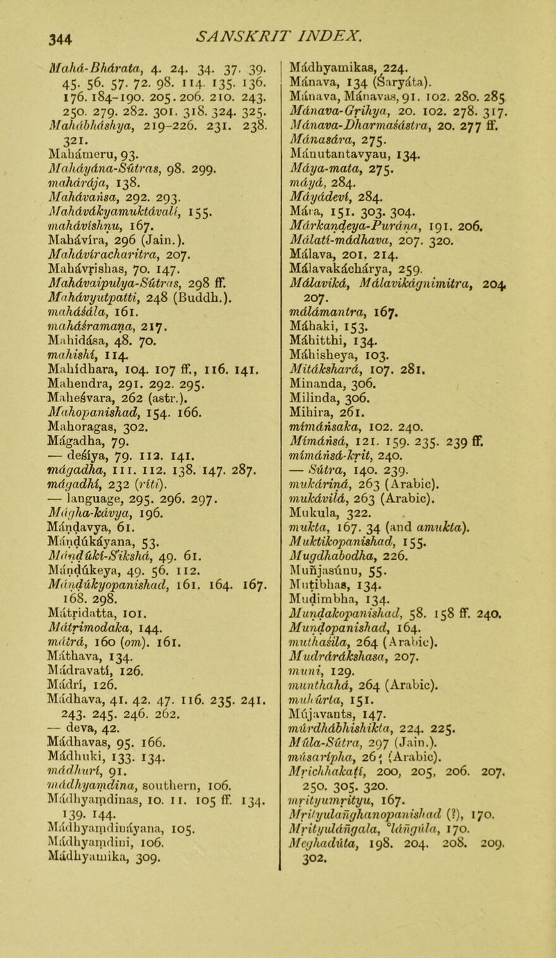 Mahd-Bhdrata, 4. 24. 34. 37. 49. 45. 56. 57. 72. 98. 114. 135. 136. 176.184-190. 205.206. 210. 243. 250. 279. 282. 301. 318. 324. 325. Mahdbhdshya, 219-226. 231. 238. 321. Makämeru, 93. Mahdydna-Sütras, 98. 299. mahäräja, 138. Mahdvansa, 292. 293. Mahdvdkyamuktdvall, 155. ■mahdvfshnu, 167. Makävira, 296 (Jain.). Malidviracharitra, 207. Mahdvri alias, 70. 147. Mahdvaipulya-Sütras, 298 ff. Mahdvyutpatti, 248 (Buddh.). mnhdidla, 161. mahd&ramana, 217. Makiddsa, 48. 70. mahishi, 114. Makidkara, 104. 107 ff., 116. 141. Makendra, 291. 292. 295. Makeävara, 262 (astr.). Mahopanishad, 154. 166. Makoragas, 302. Magadka, 79. — de&ya, 79. 112. 141. mdgadha, in. 112. 138. 147. 287. mdgadhi, 232 (riti). — language, 295. 296. 297. M>tgha-kdvya, 196. Mdndavya, 61. Mandükdyana, 53. Mondükl-S'ikshd, 49. 61. Mändükeya, 49. 56. 112. Mdndukyopanishad, 161. 164. 167. 168. 298. Matridatta, 101. Mdtrimodaka, 144. mdtrd, 160 (om). 161. Matkava, 134. Madravatl, 126. Madri, 126. Madkava, 41. 42. 47. 116. 235. 241. 243. 245. 246. 262. — deva, 42. Mddkavas, 95. 166. Mddkuki, 133. 134. mddliurt, 91. viddhyamdina, soutkern, 106. Mddkyamdinas, 10. 11. 105 ff. 134. 139. 144- Mildkyamdindyaiia, 105. Mddkyarndiui, 106. Mädkyauiika, 309. Mddkyamikas, 224. Mdnava, 134 (Öarydta). Mdtiava, Mänavas, 91. 102. 280. 285 Mänava-Grihya, 20. 102. 278. 317. Mdnava-Dharmaidstra, 20. 277 ff. MdnasAra, 275. Manutantavyau, 134. Mdya-mata, 275. mdyd, 284. Mdyddevi, 284. Mära, 151. 303. 304. Märkandeya-Purdna, 191. 206. Mdlati-mddhava, 207. 320. Mdlava, 201. 214. Mälavakdckärya, 259. MtÜavikd, Mdlavikdgnimitra, 204 207. mdldmantra, 167. Mdkaki, 153. Mdbittki, 134. Mdkiskeya, 103. Mitdkshard, 107. 281. Minanda, 306. Milinda, 306. Mikira, 261. mimdnsaka, 102. 240. Mimdnsd, 121. 159. 235. 239 ff. mlmdnsd-krit, 240. — Stitra, 140. 239. mukdrind, 263 (Arabic). mukdvild, 263 (Arabic). Mukula, 322. mukta, 167. 34 (and aviukta). Muktikopanishad, 155. Mugdhabodha, 226. Munjasünu, 55- Mutibkas, 134. Mudimbka, 134. Mundakopanishad, 58. 158 ff 240. Mundopanishad, 164. mulhasila, 264 (Arabic). Mudrdrdkshasa, 207. muni, 129. munthahd, 264 (Arabic). tnuhürla, 151. Müjavants, 147. niürdhdbhiskikta, 224. 225. Müla-Sütra, 297 (Jain.). müscirfpha, 26' (Arabic). Mriclihakati, 200, 205, 206. 207. 25°- 305- 32°- mrityumrityu, 167. Mrdyidaiighanopanishad (?), 170. Mrityuldngala, °ldfigüla, 170. Meghadüta, 198. 204. 208. 209. 302.