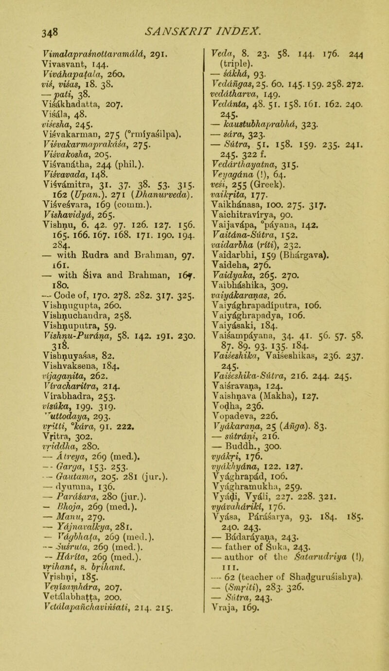 Vimalaprainotlaramdld, 291. Vivasvant, 144. Vivdhapatala, 260. vU, vüas, 18. 38. — pali, 38. Viddkhadatta, 207. Visdla, 48. vüesha, 245. VifSvakarman, 275 (“rmiyasilpa). ViAvakarmopralcdsa, 275. Vüvakosha, 205. Vi,4vandtha, 244 (phil.). VUvavada, 148. Yi4vdmitra, 31. 37. 38. 53. 315. 162 (Upan.). 271 (Dhanurveda). Vi4ve4vara, 169 (cornm.), Vishavidyd, 265. Vishnu, 6. 42. 97. 126. 127. 156. 165. 166. 167. 168. 171. 190. 194. 284. — with Rudra and Brahman, 97. 161. — with Siva and Brahman, 167. 180. — Code of, 170. 278. 2S2. 317. 325. Vishnugupta, 260. Vishnuchaudra, 258. Vishnuputra, 59. Vishnu-Purdna, 58. 142. 191. 230. 318. Vishnuyasas, 82. Viahvaksena, 184. rijaganita, 262. Vlracharitra, 214. Virabhadra, 253. visüka, 199. 319. ”uttodaya, 293. vritti, °kdra, 91. 222. Vritra, 302. vriddha, 280. — Ätreya, 269 (med.). -- Garya, 153. 253. Gautama, 205. 2S1 (jur.). — dyumna, 136. — PardSara, 280 (jur.). — Bhoja, 269 (med.). — Mann, 279. — Ydjnavallcya, 281. — Vdybhata, 269 (med.). ■— Su&ruta, 269 (med.). — Hdvlta, 269 (med.). vrihant, s. brilumt. Vrislini, 185. Vcnisamhdra, 207. Vetdlabhatta, 200. Vctdlapanchaviniati, 214. 215. Veda, 8. 23. 58. 144. 176. 244 (triple). — sdkhd, 93. Veddngas, 25. 60. 145.159. 258. 272. vcddtharva, 149. Veddnta, 48. 51. 158.161. 162. 240. 245- — kaustubhaprabhd, 323. — sdra, 323. — Sütra, 51. 158. 159. 235. 241. 245. 322 f. Veddrthayatna, 315. Veyagdna (!), 64. vesi, 255 (Greek). vai/crita, 177. Vaikhdnasa, 100. 275. 317. Yaichitravirya, 90. Vaijaväpa, °pdyana, 142. Vaitdna-Sütra, 152. vaülarbha (riti), 232. Vaidarbhi, 159 (Bhargava). Vaideha, 276. Vaidyaka, 265. 270. Vaibhdshika, 309. vaiydkaranas, 26. Vaiyäghrapadiputra, 106. Vaiyäghrapadya, 106. Vaiydsaki, 184. Vai4ampdyana, 34. 41. 56. 57. 58. 87. 89. 93. 135. 184. Vaiseshika, Vaiseshikas, 236. 237. 245- Vaiseshika-Sütra, 216. 244. 245. Vaisravana, 124. Vaishnava (Makha), 127. Vodha, 236. Vopadeva, 226. Vydkarana, 25 (Anga). 83. — sütrdni, 216. — Buddh., 300. vydkri, 176. vydkhydna, 122. 127. Vydghrapdd, 106. Vydghramukha, 259. Vyddi, Vydii, 227. 228. 321. vydvalidrikl, 176. Vydsa, Pdrdsarya, 93. 184. 185. 240. 243. — Bddardyana, 243. — father of Suka, 243. — author of the Satarudriya (!), 111. 62 (teacher of Shadgurudishya). — (Smriti), 283. 326. — Sütra, 243. Vraja, 169.