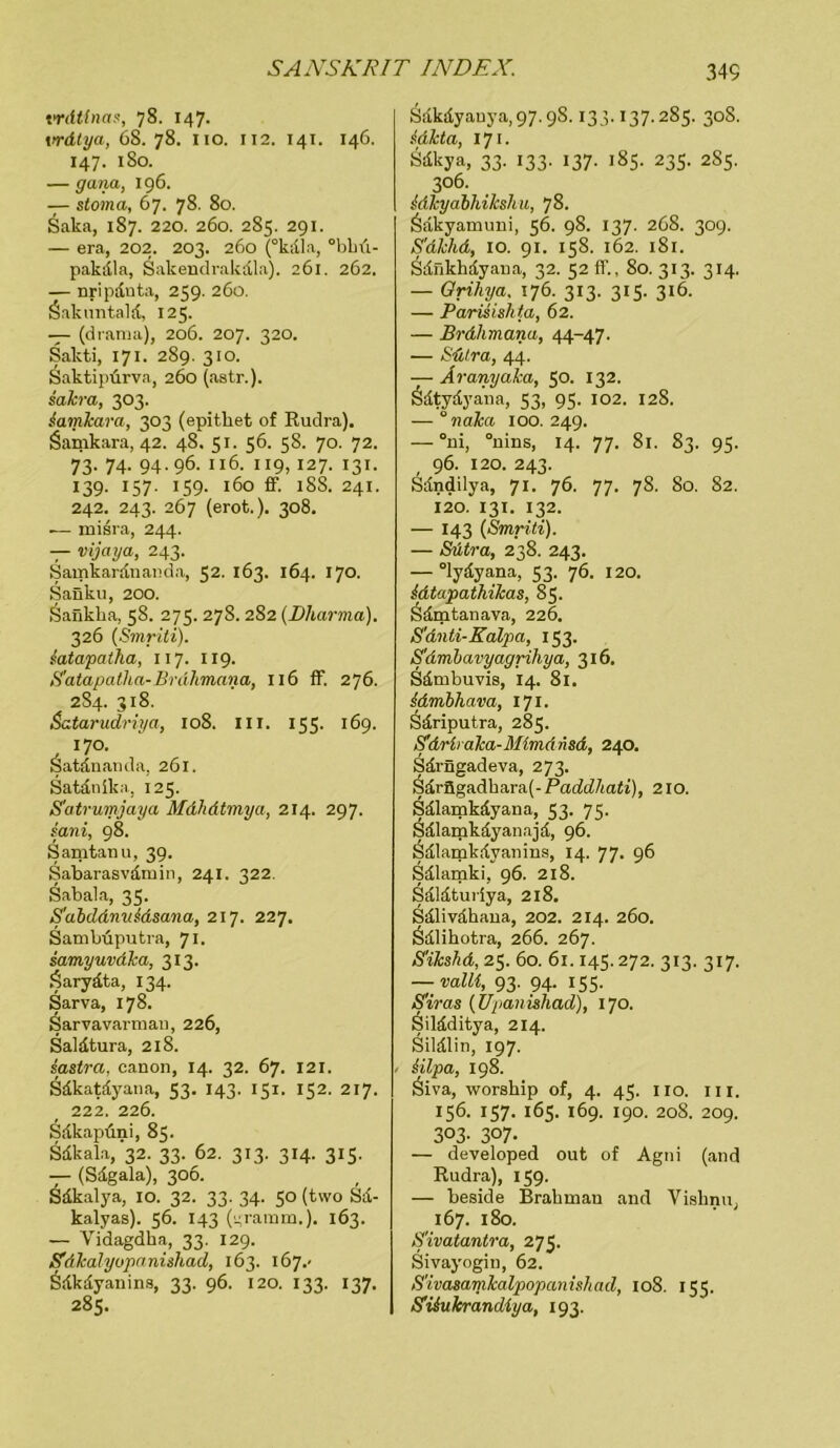 trdtlnas, 78. 147. vrdtya, 68. 78. 110. 112. 141. 146. 147. 180. — gana, 196. — stoma, 67. 78. 80. Saka, 187. 220. 260. 285. 291. — era, 202. 203. 260 (°kdla, °bkü- pakdla, Sakendrakdla). 261. 262. — nripduta, 259. 260. Sakuntald, 125. — (drama), 206. 207. 320. Sakti, 171. 289. 310. Saktipürva, 260 (astr.). sakra, 303. lamkara, 303 (epitket of Rudra). Öamkara, 42. 48. 51. 56. 58. 70. 72. 73- 74- 94-96. 116. 119, 127. 131. 139- 157- iS9- 160 ff. 18S. 241. 242. 243. 267 (erot.). 308. —- misra, 244. — vijaya, 243. Samkardnanda, 52. 163. 164. 170. Sanku, 200. Öafikka, 58. 275. 278. 282 (Dharma). 326 (Smriti). iatapatha, 117. 119. S'atapatha-Brdhmana, 116 ff. 276. 284. 318. Satarudriya, 108. III. 155. 169. 170. Satdnan da, 261. Satdnika, 125. S'atrumjaya Mdhdtmya, 214. 297. sani, 98. Samtanu, 39. Sabarasvdtuin, 241. 322. Sabala, 35. S'abddnn&dsana, 217. 227. Sambuputra, 71. samyuvdka, 313. fSarydta, 134. Sarva, 178. Sarvavarman, 226, Saldtura, 218. sastra. canon, 14. 32. 67. 121. Sdkatdyana, 53. 143. 151. 152. 217. 222. 226. Sdkapllni, 85- Sdkala/32. 33. 62. 313. 314. 315. — (Sdgala), 306. Sdkalya, 10. 32. 33. 34. 50 (two Sd- kalyas). 56. 143 (^ratnm.). 163. — Vidagdka, 33. 129. Sdkalyopannhad, 163. 167.- Ödkdyanins, 33. 96. 120. 133. 137. 285. Sdkdyauya,97.9S. 133.137.285. 30S. idkta, 171. Sdkya, 33. 133. 137. 185. 235. 285. 306. idkyabhikshu, 78. Ödkyamuni, 56. 98. 137. 268. 309. S'dlchd, 10. 91. 158. 162. 181. ädnkhdyana, 32. 52 ff, 80. 313. 314. — Grihya. 176. 313. 315. 316. — Parisishta, 62. — Brdhmana, 44-47. — Sülra, 44. — Aranyaka, 50. 132. &dtydyana, 53, 95. 102. 12S. — 0 naka 100. 249. — °m, °nins, 14. 77. 81. 83. 95. 96. 120. 243. Sdndilya, 71. 76. 77. 78. 80. 82. 120. 131. 132. — 143 (Smriti). — Sütra, 238. 243. — °lydyana, 53. 76. 120. idtajpathikas, 85. Sdmtanava, 226. S'dnti-Kalpa, 153. S'dmbavyagrihya, 316. Sdmbuvis, 14. 81. idmbhava, 171. Sdriputra, 285. Sdrbaka-MimAnsd, 240. Sdrngadeva, 273. Sdrögadkara(-fWc£7ta£i), 210. Sdlamkdyana, 53. 75. Sdlamkdyanajd, 96. Sdlamkdvaiiins, 14. 77. 96 Sdlamki, 96. 218. Sdldturiya, 218. Sdlivdhana, 202. 214. 260. Ödlihotra, 266. 267. S'ikshd, 25. 60. 61.145.272. 313. 317. — Dalli, 93. 94. 155. S'iras (Upanishad), 170. Sildditya, 214. Sildlin, 197. / ülpa, 198. Öiva, worship of, 4. 45. 110. 111. 156. 157. 165. 169. 190. 208. 209. 303- 3°7- — developed out of Agni (and Rudra), 159. — beside Brakmau and Visknu, 167. 180. S'ivatantra, 275. Sivayogin, 62. S'ivasamkalpopanishad, 108. 155. Siiukrandiya, 193.