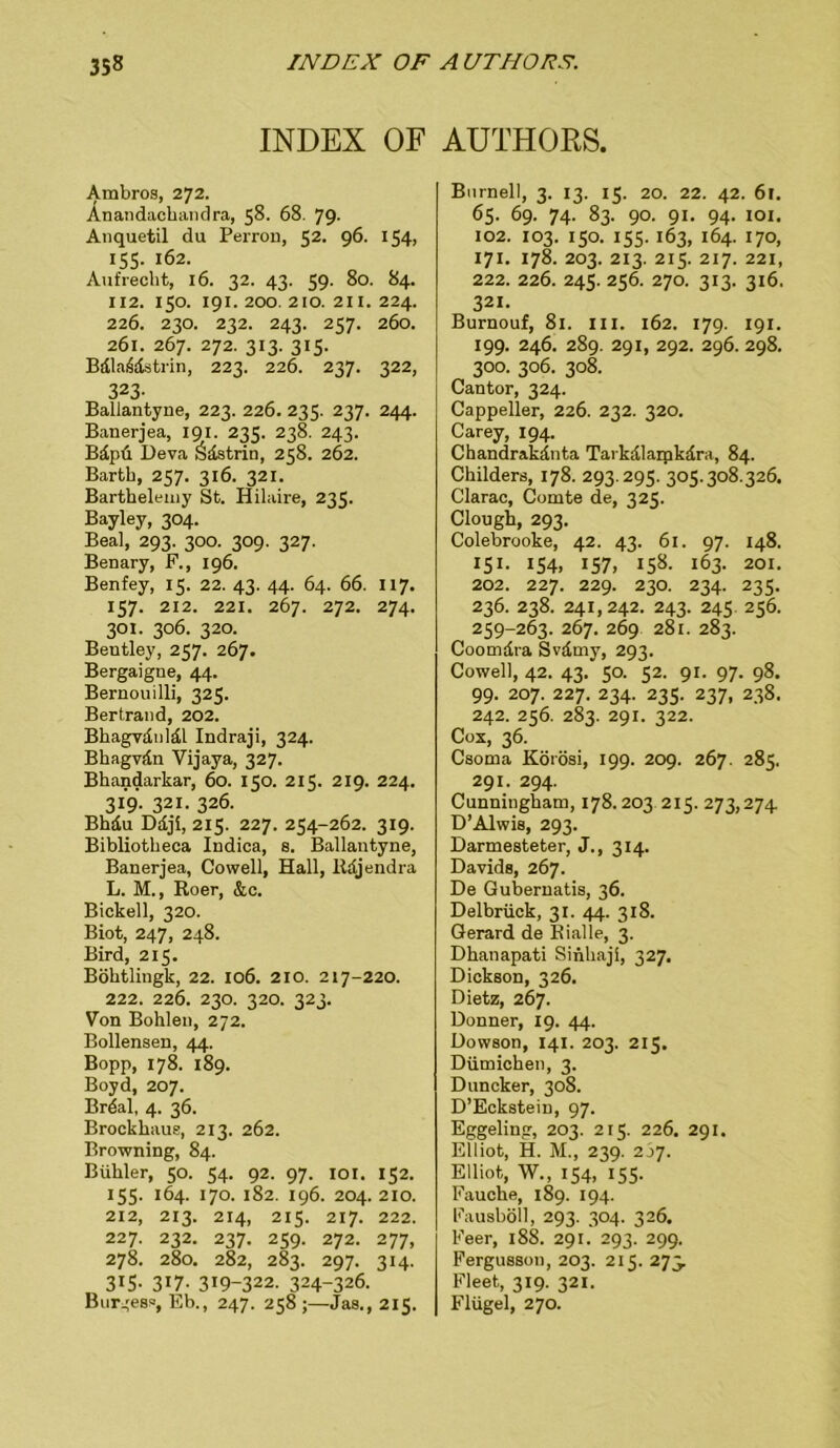 INDEX OF Ambros, 272. Anandachandra, 58. 68. 79- Anquetil du Perron, 52. 96. 154, 155. 162. Aufrecht, 16. 32. 43. 59. 80. 84. 112. I50. 191. 200. 210. 211. 224. 226. 230. 232. 243. 237. 260. 261. 267. 272. 313. 315. Bdla6dstrin, 223. 226. 237. 322, 323. Ballantyne, 223. 226. 235. 237. 244. Banerjea, 191. 235. 238. 243. Bdpü Deva Ödstrin, 258. 262. Barth, 257. 316. 321. Barthelemy St. Hilaire, 235. Bayley, 304. Beal, 293. 300. 309. 327. Benary, F., 196. Benfey, 15. 22. 43. 44. 64. 66. 117. 157. 212. 221. 267. 272. 274. 301. 306. 320. Bentley, 257. 267. Bergaigue, 44. Bernouilli, 325. Bertrand, 202. Bhagvduldl Indraji, 324. Bhagvdn Vijaya, 327. Bhandarkar, 60. 150. 2115. 219. 224. 319. 321. 326. Bhdu Ddji, 215. 227. 254-262. 319. Bibliotheca Indica, s. Ballantyne, Banerjea, Cowell, Hall, lidjendra L. M., Roer, &c. Bickell, 320. Biot, 247, 248. Bird, 215. Böhtlingk, 22. 106. 210. 217-220. 222. 226. 230. 320. 323. Von Bohlen, 272. Boilensen, 44. Bopp, 178. 189. Boyd, 207. Brdal, 4. 36. Brockhaus, 213. 262. Browning, 84. Bühler, 50. 54. 92. 97. 101. 152. 155. 164. 170. 182. 196. 204. 210. 212, 213. 214, 215. 217. 222. 227. 232. 237. 259. 272. 277, 278. 280. 282, 283. 297. 314. 3I5- 317- 319-322. 324-326. Bur^ess, Eb., 247. 258;—Jas., 215. AUTHORS. Bnrnell, 3. 13. 15. 20. 22. 42. 61. 65. 69. 74. 83. 90. 91. 94. IOI. 102. 103. 150. 155. 163, 164. 170, 171. 178. 203. 213. 215. 217. 221, 222. 226. 245. 256. 270. 313. 316. 321. Burnouf, 81. m. 162. 179. 191. 199. 246. 289. 291, 292. 296. 298. 300. 306. 308. Cantor, 324. Cappeiler, 226. 232. 320. Carey, 194. Chandrakdnta Tarkdlaipkdra, 84. Childers, 178. 293.295. 305.308.326. Clarac, Comte de, 325. Clough, 293. Colebrooke, 42. 43. 61. 97. 148. I5I- 154. 157, 158- 163- 201. 202. 227. 229. 230. 234. 235. 236. 238. 241,242. 243. 245 256. 259-263. 267. 269 281. 283. Coomdra Svdmy, 293. Cowell, 42. 43. 50. 52. 91. 97. 98. 99. 207. 227. 234. 235. 237, 238. 242. 256. 283. 291. 322. Cox, 36. Csoma Körösi, 199. 209. 267. 285. 291. 294. Cunningham, 178. 203 215. 273,274 D’Alwis, 293. Darmesteter, J., 314. Davids, 267. De Gubernatis, 36. Delbrück, 31. 44. 318. Gerard de Rialle, 3. Dhanapati Sinhaji, 327. Dickson, 326. Dietz, 267. Donner, 19. 44. Dowson, 141. 203. 215. Dümichen, 3. Duncker, 308. D’Eckstein, 97. Eggeling, 203. 215. 226. 291. Elliot, H. M., 239. 207. Elliot, W., 154, 155. Fauche, 189. 194. Fausböll, 293. 304. 326. Feer, 188. 291. 293. 299. Fergusson, 203. 215. 273. Fleet, 319. 321. Flügel, 270.