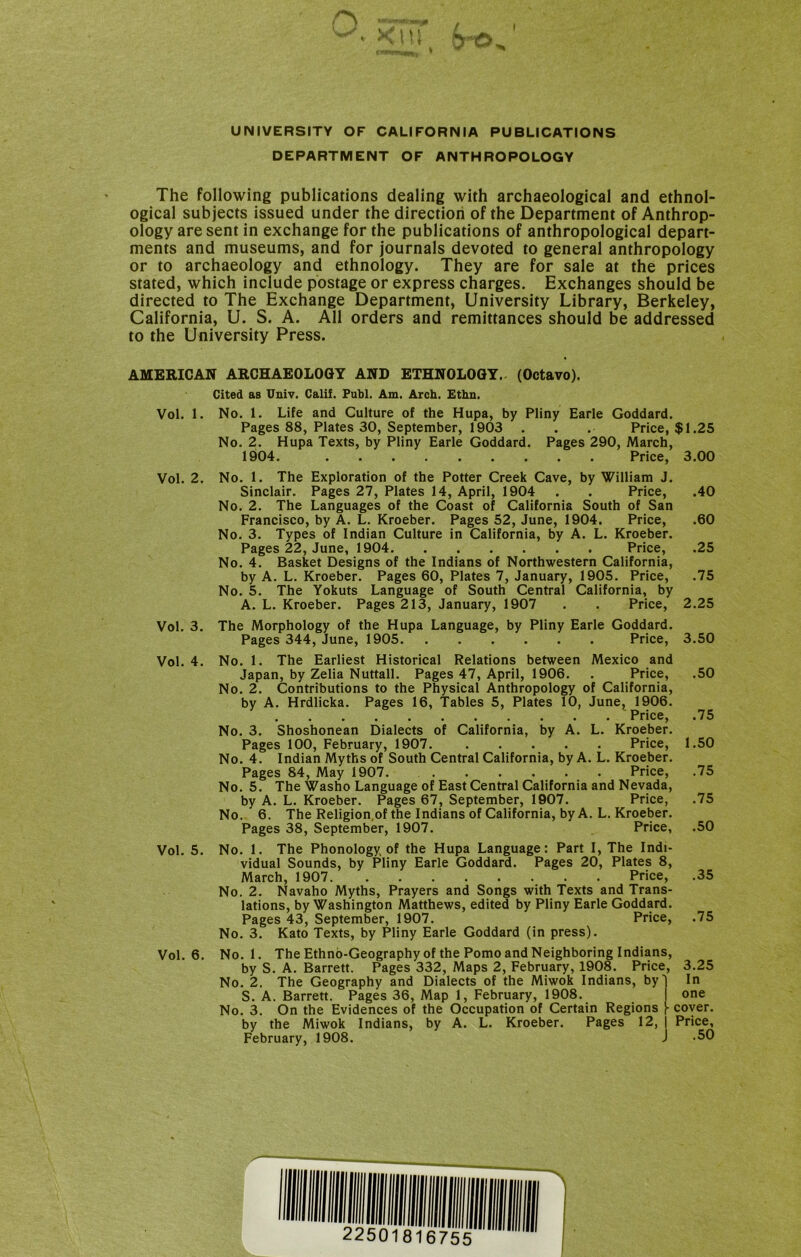 UNIVERSITY OF CALIFORNIA PUBLICATIONS DEPARTMENT OF ANTHROPOLOGY The following publications dealing with archaeological and ethnol- ogical subjects issued under the direction of the Department of Anthrop- ology are sent in exchange for the publications of anthropological depart- ments and museums, and for journals devoted to general anthropology or to archaeology and ethnology. They are for sale at the prices stated, which include postage or express charges. Exchanges should be directed to The Exchange Department, University Library, Berkeley, California, U. S. A. All orders and remittances should be addressed to the University Press. AMERICAN ARCHAEOLOGY AND ETHNOLOGY. (Octavo). Cited as Univ. Calif. Fubl. Am. Arch. Ethn. Vol. 1. No. 1. Life and Culture of the Hupa, by Pliny Earle Goddard. Pages 88, Plates 30, September, 1903 . . . Price, $1.25 No. 2. Hupa Texts, by Pliny Earle Goddard. Pages 290, March, 1904. Price, 3.00 Vol. 2. No. 1. The Exploration of the Potter Creek Cave, by William J. Sinclair. Pages 27, Plates 14, April, 1904 . . Price, .40 No. 2. The Languages of the Coast of California South of San Francisco, by A. L. Kroeber. Pages 52, June, 1904. Price, .60 No. 3. Types of Indian Culture in California, by A. L. Kroeber. Pages 22, June, 1904 Price, .25 No. 4. Basket Designs of the Indians of Northwestern California, by A. L. Kroeber. Pages 60, Plates 7, January, 1905. Price, .75 No. 5. The Yokuts Language of South Central California, by A. L. Kroeber. Pages 213, January, 1907 . . Price, 2.25 Vol. 3. Vol. 4. Vol. 5. Vol. 6. The Morphology of the Hupa Language, by Pliny Earle Goddard. Pages 344, June, 1905 Price, 3.50 No. 1. The Earliest Historical Relations between Mexico and Japan, by Zelia Nuttall. Pages 47, April, 1906. . Price, .50 No. 2. Contributions to the Physical Anthropology of California, by A. Hrdlicka. Pages 16, Tables 5, Plates 10, June^ 1906. Price, .75 No. 3. Shoshonean Dialects of California, by A. L. Kroeber. Pages 100, February, 1907. Price, 1.50 No. 4. Indian Myths of South Central California, by A. L. Kroeber. Pages 84, May 1907. Price, .75 No. 5. The Washo Language of East Central California and Nevada, by A. L. Kroeber. Pages 67, September, 1907. Price, .75 No. 6. The Religion.of the Indians of California, by A. L. Kroeber. Pages 38, September, 1907. Price, .50 No. 1. The Phonology of the Hupa Language: Part I, The Indi- vidual Sounds, by Pliny Earle Goddard. Pages 20, Plates 8, March, 1907 Price, .35 No. 2. Navaho Myths, Prayers and Songs with Texts and Trans- lations, by Washington Matthews, edited by Pliny Earle Goddard. Pages 43, September, 1907. Price, .75 No. 3. Kato Texts, by Pliny Earle Goddard (in press). No. 1. TheEthno-Geographyof the Porno and Neighboring Indians, by S. A. Barrett. Pages 332, Maps 2, February, 1908. Price, 3.25 No. 2. The Geography and Dialects of the Miwok Indians, byl In S. A. Barrett. Pages 36, Map 1, February, 1908. one No. 3. On the Evidences of the Occupation of Certain Regions cover, by the Miwok Indians, by A. L. Kroeber. Pages 12, | Price, February, 1908. J -50