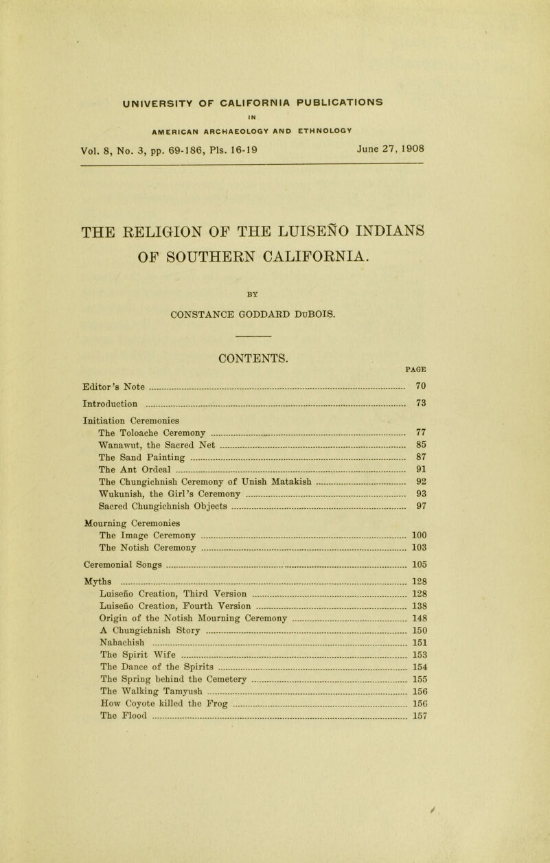 IN AMERICAN ARCHAEOLOGY AND ETHNOLOGY Vol. 8, No. 3, pp. 69-186, Pis. 16-19 June 27, 1908 THE RELIGION OF THE LUISENO INDIANS OP SOUTHERN CALIFORNIA. BY CONSTANCE GODDAED DuBOIS. CONTENTS. PAGE Editor’s Note 70 Introduction 73 Initiation Ceremonies The Toloache Ceremony 77 Wanawut, the Sacred Net 85 The Sand Painting 87 The Ant Ordeal 91 The Chungichnish Ceremony of Unish Matakish 92 Wukunish, the Girl’s Ceremony 93 Sacred Chungichnish Objects 97 Mourning Ceremonies The Image Ceremony 100 The Notish Ceremony 103 Ceremonial Songs 105 Myths 128 Luiseno Creation, Third Version 128 Luiseno Creation, Fourth Version 138 Origin of the Notish Mourning Ceremony 148 A Chungichnish Story 150 Nahachish 151 The Spirit Wife 153 The Dance of the Spirits 154 The Spring behind the Cemetery 155 The Walking Tamyush 156 How Coyote killed the Frog 156 The Flood 157