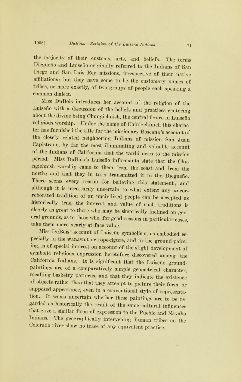 71 the majority of their customs, arts, and beliefs. The terms Diegueno and Luiseno originally referred to the Indians of San Diego and San Luis Eey missions, irrespective of their native affiliations; but they have come to be the customary names of tribes, or more exactly, of two groups of people each speaking a common dialect. Miss DuBois introduces her aeeount of the religion of the Luiseno with a discussion of the beliefs and practices centering about the divine being Chungichnish, the central figure in Luiseno religious worship. Under the name of Chinigchinich this charac- ter has furnished the title for the missionary Boscana’s account of the closely related neighboring Indians of mission San Juan Capistrano, by far the most illuminating and valuable account of the Indians of California that the world owes to the mission period. Miss DuBois’s Luiseno informants state that the Chu- ngichnish worship came to them from the coast and from the north; and that they in turn transmitted it to the Diegueno. There seems every reason for believing this statement; and although it is necessarily uncertain to what extent any uncor- roborated tradition of an uncivilized people can be accepted as historically true, the interest and value of such traditions is clearly as great to those who may be skeptically inclined on gen- eral grounds, as to those who, for good reasons in particular cases, take them more nearly at face value. Miss DuBois account of Luiseno symbolism, as embodied es- pecially in the wanawut or rope-figure, and in the ground-paint- ing, is of special interest on account of the slight development of symbolic religious expression heretofore discovered among the California Indians. It is significant that the Luiseno ground- paintings are of a comparatively simple geometrical character, recalling basketry patterns, and that they indicate the existence of objects rather than that they attempt to picture their form, or supposed appearance, even in a conventional style of representa- tion. It seems uncertain whether these paintings are to be re- garded as historically the result of the same cultural influences that gave a similar form of expression to the Pueblo and Navaho Indians. The geographically intervening Yunian tribes on the Colorado river show no trace of any equivalent practice.