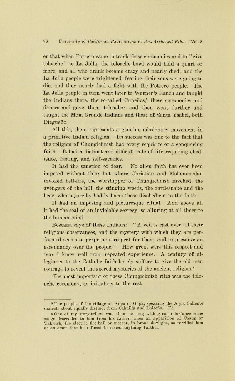 er that when Potrero came to teach these ceremonies and to ‘ ‘ give toloache” to La Jolla, the toloache bowl would hold a quart or more, and all who drank became crazy and nearly died; and the La Jolla people were frightened, fearing their sons were going to die, and they nearly had a fight with the Potrero people. The La Jolla people in turn went later to Warner’s Ranch and taught the Indians there, the so-called Cupenos,® these ceremonies and dances and gave them toloache; and then went further and taught the Mesa Grande Indians and those of Santa Ysabel, both Diegueno. All this, then, represents a genuine missionary movement in a primitive Indian religion. Its success was due to the fact that the religion of Chungiehnish had every requisite of a conquering faith. It had a distinct and difficult rule of life requiring obed- ience, fasting, and self-sacrifice. It had the sanction of fear. No alien faith has ever been imposed without this; but where Christian and Mohammedan invoked hell-fire, the worshipper of Chungiehnish invoked the avengers of the hill, the stinging weeds, the rattlesnake and the bear, who injure by bodily harm those disobedient to the faith. It had an imposing and picturesque ritual. And above all it had the seal of an inviolable secrecy, so alluring at all times to the human mind. Boscana says of these Indians: “A veil is east over all their religious observances, and the mystery with which they are per- formed seems to perpetuate respect for them, and to preserve an ascendancy over the people.” How great were this respect and fear I know well from repeated experience. A century of al- legiance to the Catholic faith barely suffices to give the old men courage to reveal the sacred mysteries of the ancient religion.® The most important of these Chungiehnish rites was the tolo- ache ceremony, as initiatory to the rest. B The people of the village of Kupa or (iupa, speaking the Agua Caliente dialect, about equally distinct from Cahaiilla and Luiseiio.—Ed. G One of my story-tellers was about to sing with great reluctance some songs descended to him from his father, when an apparition of Chaup or Takwish, the electric fire-ball or meteor, in broad daylight, so terrified him as an omen that he refused to reveal anything further.