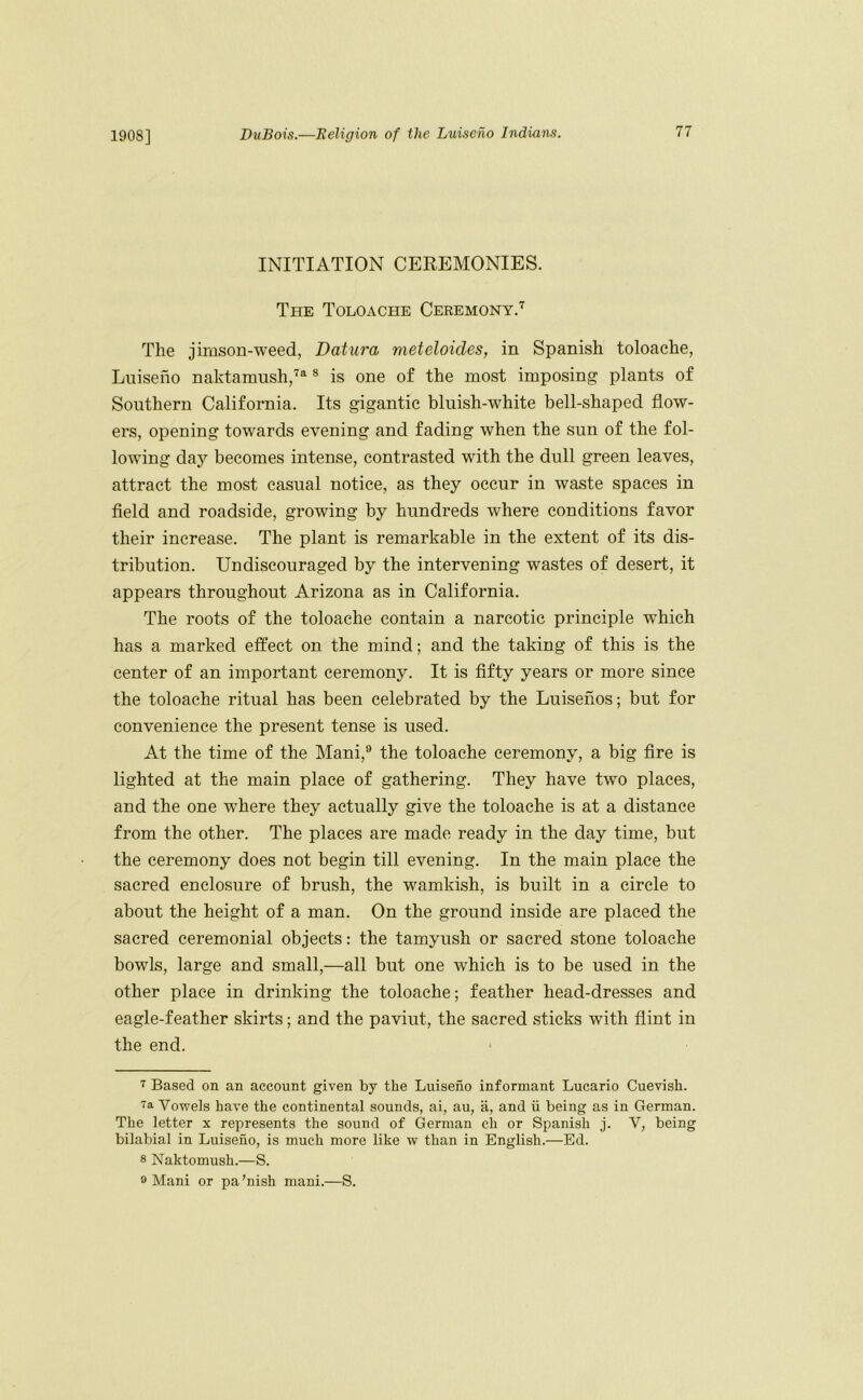 INITIATION CEREMONIES. The Toloache Ceremony.'^ The jimson-weed, Datura meteloides, in Spanish toloache, Luiseho naktamush,’^^ ® is one of the most imposing plants of Southern California. Its gigantic bluish-white bell-shaped flow- ers, opening towards evening and fading when the sun of the fol- lowing day becomes intense, contrasted with the dull green leaves, attract the most casual notice, as they occur in waste spaces in field and roadside, growing by hundreds where conditions favor their increase. The plant is remarkable in the extent of its dis- tribution. Undiscouraged by the intervening wastes of desert, it appears throughout Arizona as in California. The roots of the toloache contain a narcotic principle which has a marked effect on the mind; and the taking of this is the center of an important ceremony. It is fifty years or more since the toloache ritual has been celebrated by the Luisenos; but for convenience the present tense is used. At the time of the Mani,® the toloache ceremony, a big fire is lighted at the main place of gathering. They have two places, and the one where they actually give the toloache is at a distance from the other. The places are made ready in the day time, but the ceremony does not begin till evening. In the main place the sacred enclosure of brush, the wamkish, is built in a circle to about the height of a man. On the ground inside are placed the sacred ceremonial objects: the tamyush or sacred stone toloache bowls, large and small,—all but one which is to be used in the other place in drinking the toloache; feather head-dresses and eagle-feather skirts; and the paviut, the sacred sticks with flint in the end. Based on an account given by the Luiseno informant Lucario Cuevish. 7a Vowels have the continental sounds, ai, au, a, and ii being as in German. The letter x represents the sound of German ch or Spanish j. V, being bilabial in Luiseno, is much more like w than in English.—Ed. 8 Naktomush.—S. 8 Mani or pa’nish mani.—S.