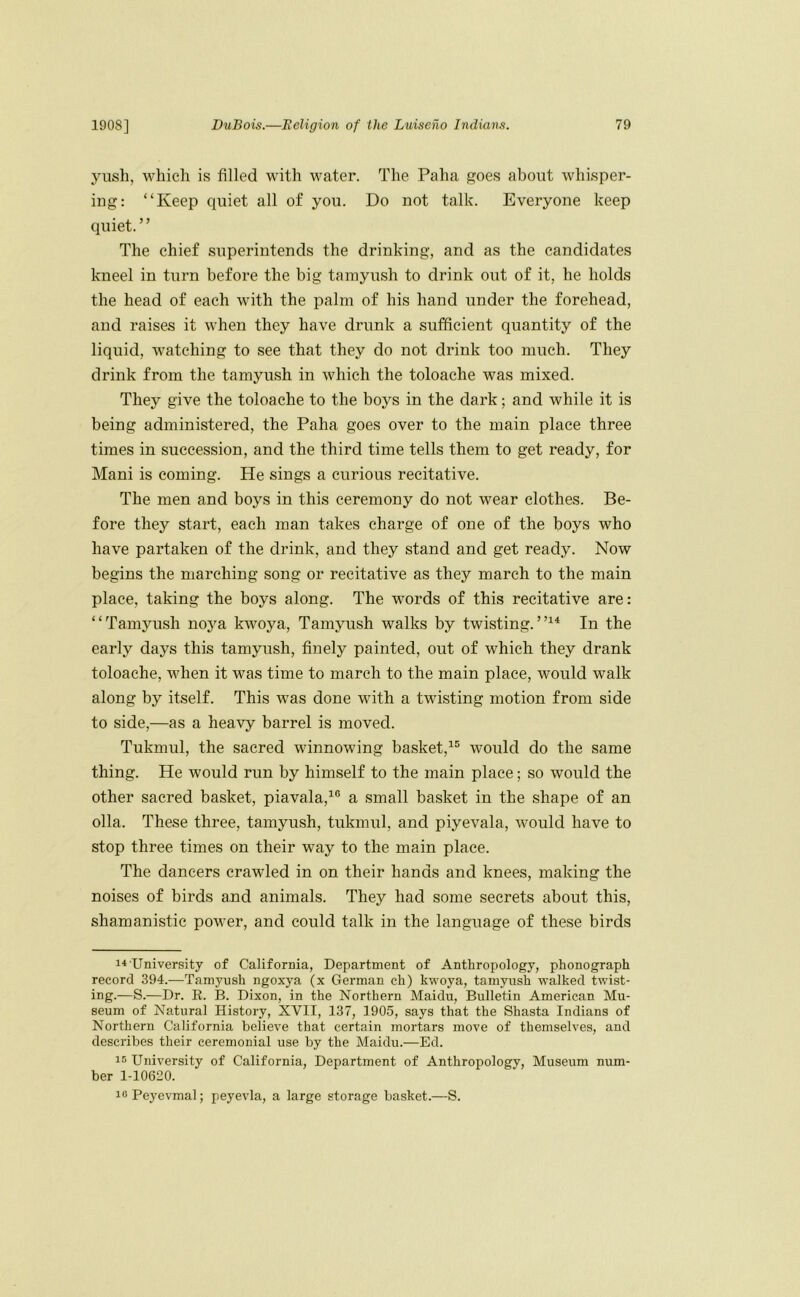 yush, which is filled with water. The Paha pfoes about whisper- ing: “Keep quiet all of you. Do not talk. Everyone keep quiet. ’ ’ The chief superintends the drinking, and as the candidates kneel in turn before the big tamyush to drink out of it, he holds the head of each with the palm of his hand under the forehead, and raises it when they have drunk a sufficient quantity of the liquid, watching to see that they do not drink too much. They drink from the tamyush in which the toloache was mixed. They give the toloache to the boys in the dark; and while it is being administered, the Paha goes over to the main place three times in succession, and the third time tells them to get ready, for Mani is coming. He sings a curious recitative. The men and hoys in this ceremony do not wear clothes. Be- fore they start, each man takes charge of one of the boys who have partaken of the drink, and they stand and get ready. Now begins the marching song or recitative as they march to the main place, taking the boys along. The words of this recitative are: “Tamyush noya kwoya, Tamyush walks by twisting.”^* In the early days this tamyush, finely painted, out of which they drank toloache, when it was time to march to the main place, would walk along by itself. This was done with a twisting motion from side to side,—as a heavy barrel is moved. Tukmul, the sacred winnowing basket,^® would do the same thing. He would run by himself to the main place; so would the other sacred basket, piavala,^® a small basket in the shape of an olla. These three, tamyush, tukmul, and piyevala, would have to stop three times on their way to the main place. The dancers crawled in on their hands and knees, making the noises of birds and animals. They had some secrets about this, shamanistic power, and could talk in the language of these birds University of California, Department of Anthropology, phonograph record 394.—Tamyush ngoxya (x German ch) kwoya, tamyush walked twist- ing.—S.—Dr. E. 13. Dixon, in the Northern Maidu, Bulletin American Mu- seum of Natural History, XVII, 137, 1905, says that the Shasta Indians of Northern California believe that certain mortars move of themselves, and describes their ceremonial use by the Maidu.—Ed. 15 University of California, Department of Anthropology, Museum num- ber 1-10620. icPeyevmal; peyevla, a large storage basket.—S.