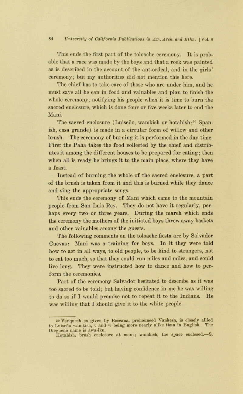 This ends the first part of the toloache ceremony. It is prob- able that a race was made by the boys and that a rock was painted as is described in the account of the ant-ordeal, and in the girls’ ceremony; but my authorities did not mention this here. The chief has to take care of those who are under him, and he must save all he can in food and valuables and plan to finish the whole ceremony, notifying his people when it is time to burn the sacred enclosure, which is done four or five weeks later to end the Mani. The sacred enclosure (Luiseno, wamkish or hotahish;^® Span- ish, casa grande) is made in a circular form of willow and other brush. The ceremony of burning it is performed in the day time. First the Paha takes the food collected by the chief and distrib- utes it among the different houses to be prepared for eating; then when all is ready he brings it to the main place, where they have a feast. Instead of burning the whole of the sacred enclosure, a part of the brush is taken from it and this is burned while they dance and sing the appropriate songs. This ends the ceremony of Mani which came to the mountain people from San Luis Rey. They do not have it regularly, per- haps every two or three years. During the march which ends the ceremony the mothers of the initiated boys throw away baskets and other valuables among the guests. The following comments on the toloache fiesta are by Salvador Cuevas: Mani was a training for boys. In it they were told how to act in all ways, to old people, to be kind to strangers, not to eat too much, so that they could run miles and miles, and could live long. They were instructed how to dance and how to per- form the ceremonies. Part of the ceremony Salvador hesitated to describe as it was too sacred to be told; but having confidence in me he was willing to do so if I would promise not to repeat it to the Indians. He was willing that I should give it to the white people. 20 Vanquech as given by Boscana, pronounced Vankesh, is closely allied to Luiseno wamkish, v and w being more nearly alike than in English. The Diegueno name is awa-iku. Hotahish. brush enclosure at mani; wamkish, the space enclosed.—S.