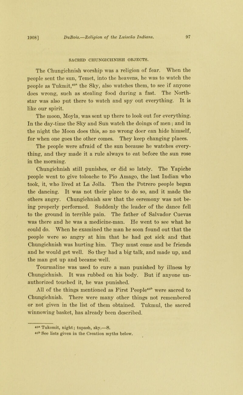 SACRED CHUNGICHNISH OBJECTS. The Chungichnish worship was a religion of fear. When the people sent the sun, Temet, into the heavens, he was to watch the people as Tukmit,^® the Sky, also watches them, to see if anyone does wrong, such as stealing food during a fast. The North- star was also put there to watch and spy out everything. It is like our spirit. The moon, Moyla, was sent up there to look out for everything. In the day-time the Sky and Sun watch the doings of men; and in the night the Moon does this, so no wrong doer can hide himself, for when one goes the other comes. They keep changing places. The people were afraid of the sun because he watches every- thing, and they made it a rule always to eat before the sun rose in the morning. Chungichnish still punishes, or did so lately. The Tapiche people went to give toloache to Pio Amago, the last Indian who took, it, M^ho lived at La Jolla. Then the Potrero people began the dancing. It was not their place to do so, and it made the others angry. Chungichnish saw that the ceremony was not be- ing properly performed. Suddenly the leader of the dance fell to the ground in terrible pain. The father of Salvador Cuevas was there and he was a medicine-man. He went to see what he could do. When he examined the man he soon found out that the people were so angry at him that he had got sick and that Chungichnish was hurting him. They must come and be friends and he would get well. So they had a big talk, and made up, and the man got up and became well. Tourmaline was used to cure a man punished by illness by Chungichnish. It was rubbed on his body. But if anyone un- authorized touched it, he was punished. All of the things mentioned as First People^®” were sacred to Chungichnish. There were many other things not remembered or not given in the list of them obtained. Tukmul, the sacred winnowing basket, has already been described. 40» Tukomit, night; tupash, sky.—S. 40’> See lists given in the Creation myths below.