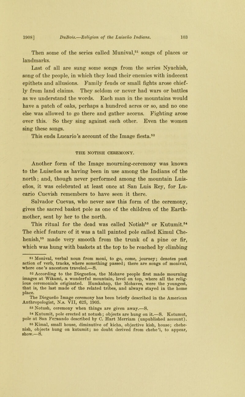 Then some of the series called Munival,®’^ songs of places or landmarks. Last of all ai*e sung some songs from the series Nyachish, song of the people, in which they load their enemies with indecent epithets and allusions. Family feuds or small fights arose chief- ly from land claims. They seldom or never had wars or battles as we understand the words. Each man in the mountains would have a patch of oaks, perhaps a hundred acres or so, and no one else was allowed to go there and gather acorns. Fighting arose over this. So they sing against each other. Even the women sing these songs. This ends Lucario’s account of the Image fiesta.®^ THE NOTISH CEREMONY. Another form of the Image mourning-ceremony was known to the Luisenos as having been in use among the Indians of the north; and, though never performed among the mountain Luis- enos, it was celebrated at least once at San Luis Rey, for Lu- cario Cuevish remembers to have seen it there. Salvador Cuevas, who never saw this form of the ceremony, gives the sacred basket pole as one of the children of the Earth- mother, sent by her to the north. This ritual for the dead was called Notish®® or Kutumit.®* The chief feature of it was a tall painted pole called Kimul Che- henish,®® made very smooth from the trunk of a pine or fir, which was hung with baskets at the top to be reached by climbing 51 Monival, verbal noun from moni, to go, come, journey; denotes past action of verb, tracks, where something passed; there are songs of monival, where one’s ancestors traveled.—S. 52 According to the Dieguenos, the Mohave people first made mourning images at Wikami, a wonderful mountain, level on top, where all the relig- ious ceremonials originated. Humkahap, the Mohaves, were the youngest, that is, the last made of the related tribes, and always stayed in the home place. The Diegueno Image ceremony has been briefiy described in the American Anthropologist, N.s. VII, 625, 1905. 53 Notush, ceremony when things are given away.—S. 54 Kutumit, pole erected at notush; objects are hung on it.—S. Kotumut, pole at San Fernando described by C. Hart Merriam (unpublished account). 55 Kimal, small house, diminutive of kicha, objective kish, house; chehe- nish, objects hung on kutumit; no doubt derived from chehe’i, to appear, show.—S.