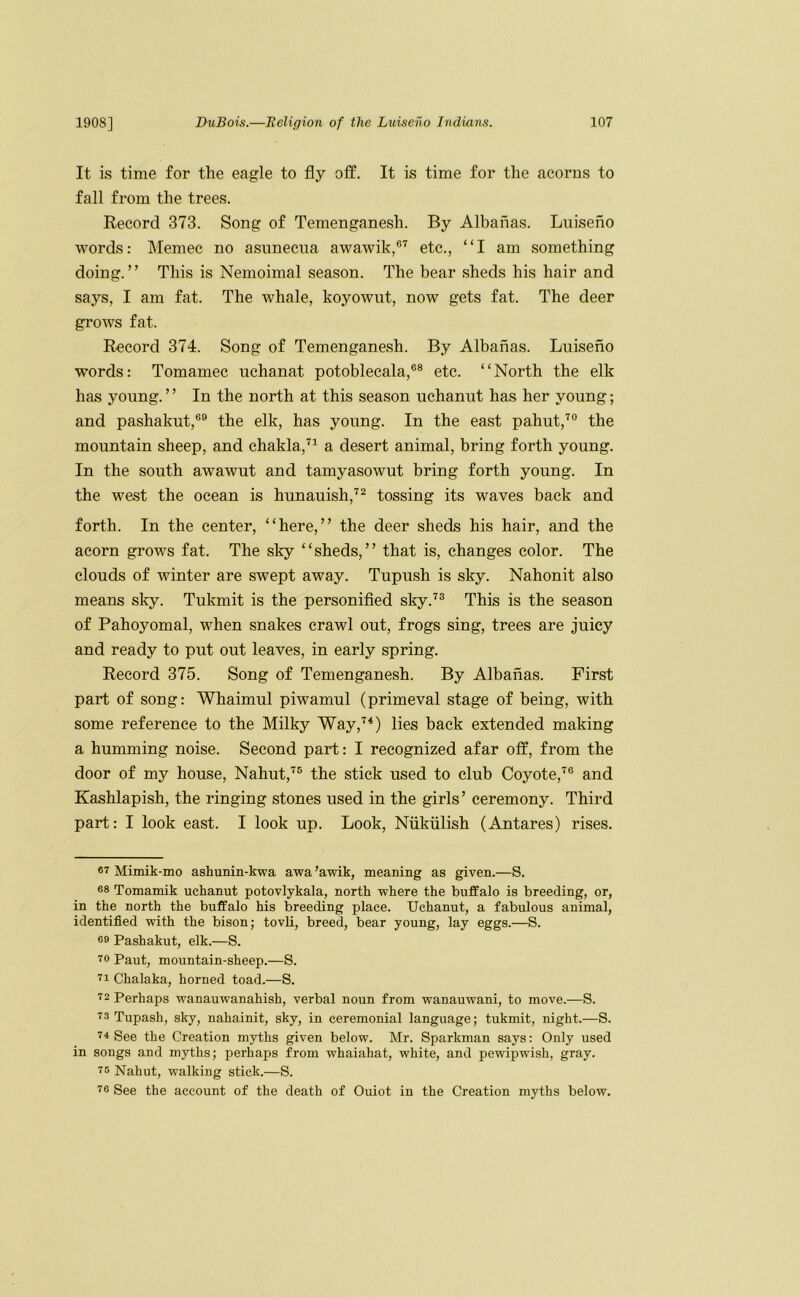 It is time for the eagle to fly off. It is time for the acorns to fall from the trees. Record 373. Song of Temenganesh. By Albahas. Luiseno words: Memec no asunecua awawik,®^ etc., “I am something doing. ’ ’ This is Nemoimal season. The bear sheds his hair and says, I am fat. The whale, koyownt, now gets fat. The deer grows fat. Record 374. Song of Temenganesh. By Albanas. Luiseno words: Tomamec uchanat potoblecala,®® etc. “North the elk has young. ’ ’ In the north at this season uchanut has her young; and pashakut,®® the elk, has young. In the east pahut,'^® the mountain sheep, and chakla,^^ a desert animal, bring forth young. In the south awawut and tamyasowut bring forth young. In the west the ocean is hunauish,^^ tossing its waves back and forth. In the center, “here,” the deer sheds his hair, and the acorn grows fat. The sky “sheds,” that is, changes color. The clouds of winter are swept away. Tupush is sky. Nahonit also means sky. Tukmit is the personified sky.'^® This is the season of Pahoyomal, when snakes crawl out, frogs sing, trees are juicy and ready to put out leaves, in early spring. Record 375. Song of Temenganesh. By Albanas. First part of song: Whaimul piwamul (primeval stage of being, with some reference to the Milky Way,'^^) lies back extended making a humming noise. Second part: I recognized afar off, from the door of my house, Nahut,'^® the stick used to club Coyote,’^® and Kashlapish, the ringing stones used in the girls’ ceremony. Third part: I look east. I look up. Look, Niikiilish (Antares) rises. 6T Mimik-mo ashunin-kwa awa’awik, meaning as given.—S. 68 Tomamik uchanut potovlykala, north where the buffalo is breeding, or, in the north the buffalo his breeding place. Uchanut, a fabulous animal, identified with the bison; tovli, breed, bear young, lay eggs.—S. 69 Pashakut, elk.—S. 70 Paut, mountain-sheep.—S. 71 Chalaka, horned toad.—S. 72 Perhaps wanauwanahish, verbal noun from wanauwani, to move.—S. 73 Tupash, sky, nahainit, sky, in ceremonial language; tukmit, night.—S. 74 See the Creation myths given below. Mr. Sparkman says: Only used in songs and myths; perhaps from whaiahat, white, and pewipwish, gray. 75 Nahut, walking stick.—S. 76 See the account of the death of Ouiot in the Creation myths below.