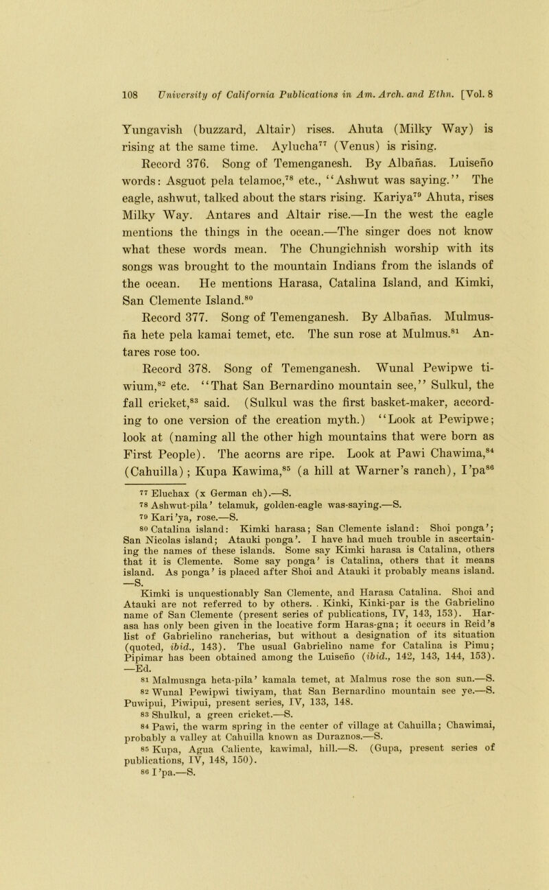 Yungavisli (buzzard, Altair) rises. Ahuta (Milky Way) is rising at the same time. Aylucha'^^ (Venus) is rising. Kecord 376. Song of Temenganesh. By Albanas. Luiseno words: Asguot pela telamoc,'^® etc., “Ashwut was saying.” The eagle, ashwut, talked about the stars rising. Kariya^® Ahuta, rises Milky Way. Antares and Altair rise.—In the west the eagle mentions the things in the ocean.—The singer does not know what these words mean. The Chungichnish worship with its songs was brought to the mountain Indians from the islands of the ocean. He mentions Harasa, Catalina Island, and Kimki, San Clemente Island.®® Record 377. Song of Temenganesh. By Albanas. Mulmus- na hete pela kamai temet, etc. The sun rose at Mulmus.®^ An- tares rose too. Record 378. Song of Temenganesh. Wunal Pewipwe ti- wium,®- etc. “That San Bernardino mountain see,” Sulkul, the fall cricket,®* said. (Sulkul was the first basket-maker, accord- ing to one version of the creation myth.) “Look at Pewipwe; look at (naming all the other high mountains that were born as First People). The acorns are ripe. Look at Pawi Chawima,®* (Cahuilla) ; Kupa Kawima,®® (a hill at Warner’s ranch), I’pa®® 77 Elucliax (x German ch).—S. 78 Ashwut-pila’ telamuk, golden-eagle was-saying.—S. 79 Karl’ya, rose.—S. 80 Catalina island: Kimki harasa; San Clemente island: Shoi ponga’; San Nicolas island; Atauki ponga’. I have had much trouble in ascertain- ing the names of these islands. Some say Kimki harasa is Catalina, others that it is Clemente. Some say ponga' is Catalina, others that it means island. As ponga’ is placed after Shoi and Atauki it probably means island. —S. Kimki is unquestionably San Clemente, and Harasa Catalina. Shoi and Atauki are not referred to by others. . Elinki, Kinki-par is the GabrieU.no name of San Clemente (present series of publications, IV, 143, 153). Har- asa has only been given in the locative form Haras-gna; it occurs in Reid’s Ust of Gabrielino rancherias, but without a designation of its situation (quoted, ibid., 143). The usual Gabrielino name for Catalina is Pimu; Pipimar has been obtained among the Luiseno (ibid., 142, 143, 144, 153). —Ed. 81 Malmusnga heta-pila’ kamala temet, at Malmus rose the son sun.—S. 82 Wunal Pewipwi tiwiyam, that San Bernardino mountain see ye.—S. Puwipui, Piwipui, present series, IV, 133, 148. 83 Shulkul, a green cricket.—S. 84 Pawi, the warm spring in the center of village at Cahuilla; Chawimai, probably a valley at Cahuilla known as Duraznos.—S. 85 Kupa, Agua Caliente, kawimal, hill.—S. (Gupa, present series of publications, IV, 148, 150). 80 I'pa.—S.