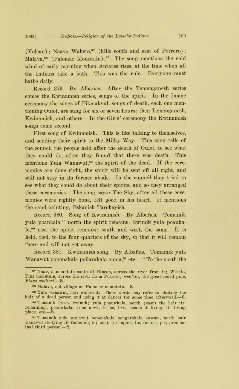 (Volcan) ; Naavo Waheto,®’^ (hills south and east of Potrero) ; Malava,®® (Paloniar Mountain).” The song mentions the cold wind of early morning when Antares rises, at the time when all the Indians take a bath. This was the rule. Everyone must bathe daily. Eecord 379. By Albahas. After the Temenganesh series comes the Kwinamish series, songs of the spirit. In the Image ceremony the songs of Pikmakvul, songs of death, each one men- tioning Ouiot, are sung for six or seven hours; then Temenganesh, Kwinamish, and others. In the Girls’ ceremony the Kwinamish songs come second. First song of Kwinamish. This is like talking to themselves, and sending their spirit to the Milky Way. This song tells of the council the people held after the death of Ouiot, to see what they could do, after they found that there was death. This mentions Tula Wanawut,®® the spirit of the dead. If the cere- monies are done right, the spirit will be sent off all right, and will not stay in its foi'mer abode. In the council they tried to see what they could do about their spirits, and so they arranged these ceremonies. The song says: The Sky, after all these cere- monies were rightly done, felt good in his heart. It mentions the sand-painting, Eskanish Tarohayish. Record 380. Song of Kwinamish. By Albahas. Tomamik yula poaukala,®® north the spirit remains; kwimik yula poauka- la,®° east the spirit remains; south and west, the same. It is held, tied, to the four quarters of the sky, so that it will remain there and will not get away. Record 381. Kwinamish song. By Albahas. Tomamik yula Wanawut poponakala poharakala auma,®^ etc. “To the north the 87 Naav, a mountain south of Eincon, across the river from it; Wee’to, Pine mountain, across the river from Potrero; vree’tut, the great-coned pine, Pinus coulteri.—S. 88 Malava, old village on Palomar mountain.—S. 89 Yula vranawut, hair wanavrut.- These words may refer to plaiting the hair of a dead person and using it at dances for some time afterward.—S. 90 Tomanik (resp. kwimik) yula poauwkala, north (east) the hair its- remaining; poauwkala, from auwi, to be, live, means it living, its living place, etc.—S. 91 Tomamik yula wanawut poponakala pongarakala auwma, north hair wanawut its-tying its-fastening is; poni, tie; ngari, tie, fasten; po-, pronom- inal third person.—S.