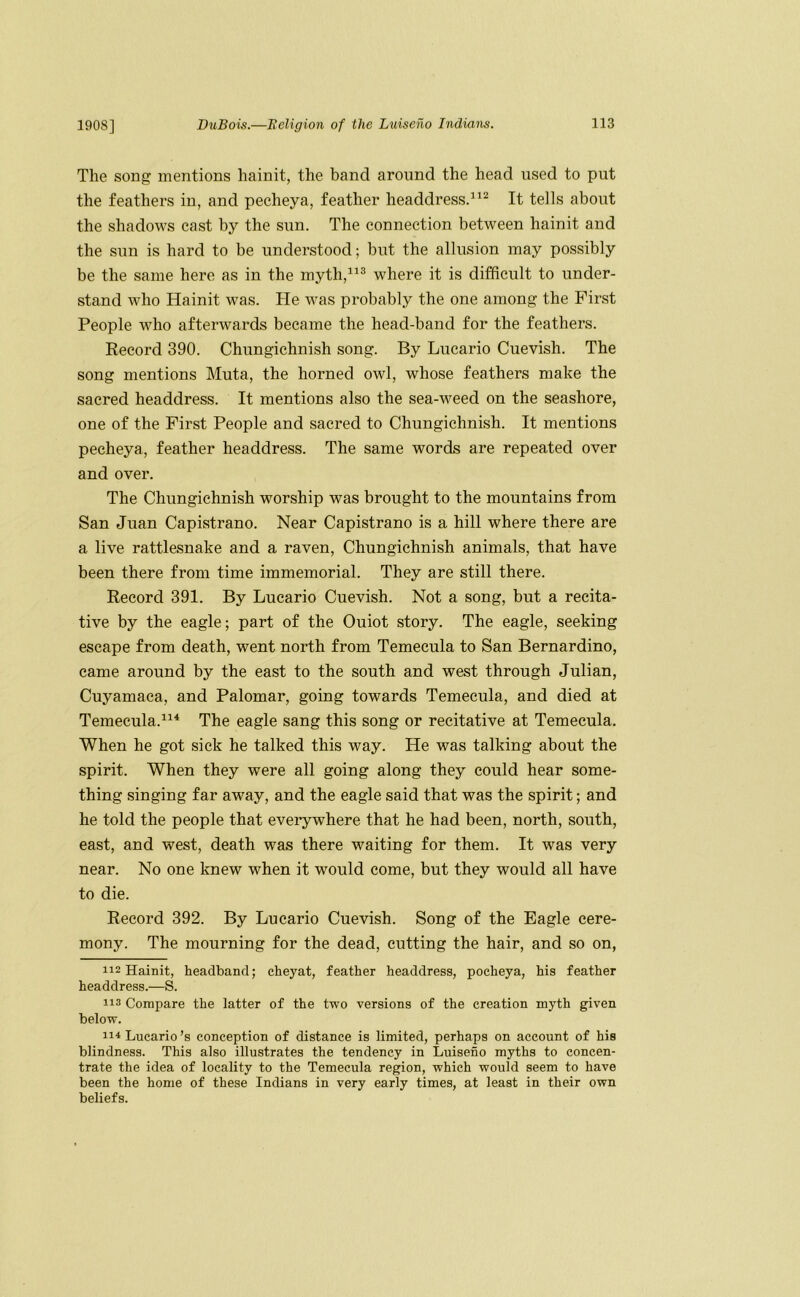 The song mentions hainit, the band around the head used to put the feathers in, and pecheya, feather headdressd^^ It tells about the shadows cast by the sun. The connection between hainit and the sun is hard to be understood; but the allusion may possibly be the same here as in the mythd^® where it is difficult to under- stand who Hainit was. He was probably the one among the First People who afterwards became the head-band for the feathers. Record 390. Chungichnish song. By Lucario Cuevish. The song mentions Muta, the horned owl, whose feathers make the sacred headdress. It mentions also the sea-weed on the seashore, one of the First People and sacred to Chungichnish. It mentions pecheya, feather headdress. The same words are repeated over and over. The Chungichnish worship was brought to the mountains from San Juan Capistrano. Near Capistrano is a hill where there are a live rattlesnake and a raven, Chungichnish animals, that have been there from time immemorial. They are still there. Record 391. By Lucario Cuevish. Not a song, but a recita- tive by the eagle; part of the Ouiot story. The eagle, seeking escape from death, went north from Temecula to San Bernardino, came around by the east to the south and west through Julian, Cuyamaca, and Palomar, going towards Temecula, and died at Temecula.The eagle sang this song or recitative at Temecula. When he got sick he talked this way. He was talking about the spirit. When they were all going along they could hear some- thing singing far away, and the eagle said that was the spirit; and he told the people that everywhere that he had been, north, south, east, and west, death was there waiting for them. It was very near. No one knew when it would come, but they would all have to die. Record 392. By Lucario Cuevish. Song of the Eagle cere- mony. The mourning for the dead, cutting the hair, and so on, 112 Hainit, headband; cheyat, feather headdress, pecheya, his feather headdress.—S. 113 Compare the latter of the two versions of the creation myth given below. 11^ Lucario’s conception of distance is limited, perhaps on account of his blindness. This also illustrates the tendency in Luiseno myths to concen- trate the idea of locality to the Temecula region, which would seem to have been the home of these Indians in very early times, at least in their own beliefs.