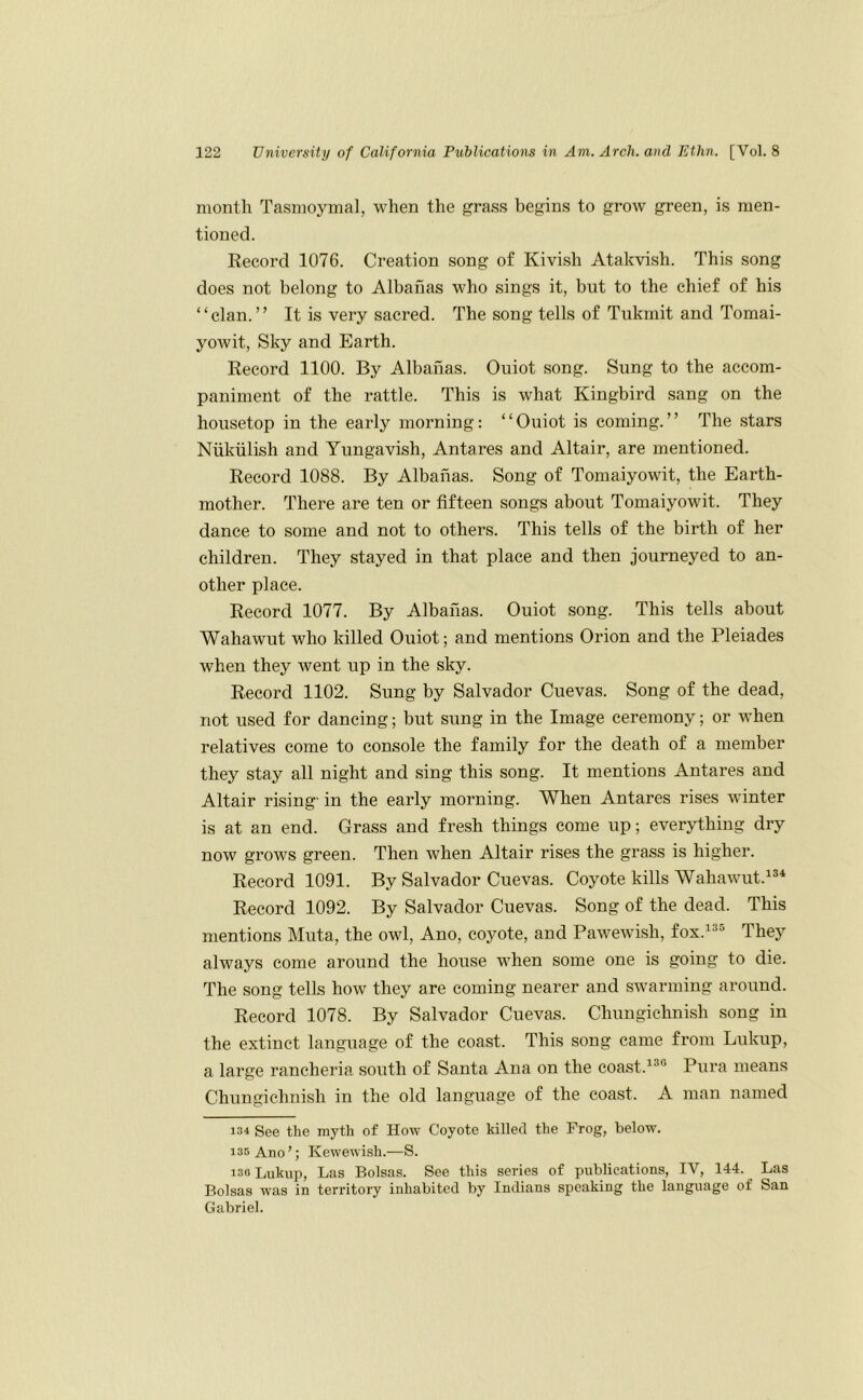 month Tasmoymal, when the grass begins to grow green, is men- tioned. Record 1076. Creation song of Kivish Atakvish. This song does not belong to Albanas who sings it, but to the chief of his “clan.” It is very sacred. The song tells of Tukrnit and Tomai- yowit. Sky and Earth. Record 1100. By Albanas. Ouiot song. Sung to the accom- paniment of the rattle. This is what Kingbird sang on the housetop in the early morning: “Ouiot is coming.” The stars Niikiilish and Yungavish, Antares and Altair, are mentioned. Record 1088. By Albanas. Song of Tomaiyowit, the Earth- mother. There are ten or fifteen songs about Tomaiyowit. They dance to some and not to others. This tells of the birth of her children. They stayed in that place and then journeyed to an- other place. Record 1077. By Albanas. Ouiot song. This tells about Wahawut who killed Ouiot; and mentions Orion and the Pleiades when they went up in the sky. Record 1102. Sung by Salvador Cuevas. Song of the dead, not used for dancing; but sung in the Image ceremony; or when relatives come to console the family for the death of a member they stay all night and sing this song. It mentions Antares and Altair rising' in the early morning. When Antares rises winter is at an end. Grass and fresh things come up; everything dry now grows green. Then when Altair rises the grass is higher. Record 1091. By Salvador Cuevas. Coyote kills Wahawut.^®* Record 1092. By Salvador Cuevas. Song of the dead. This mentions Muta, the owl, Ano, coyote, and Pawewish, fox.^*=^ They always come around the house when some one is going to die. The song tells how they are coming nearer and swarming around. Record 1078. By Salvador Cuevas. Chungichnish song in the extinct language of the coast. This song came from Lukup, a large rancheria south of Santa Ana on the coast.Pura means Chungichnish in the old language of the coast. A man named 134 See the myth of Ho-sv Coyote killed the Frog, below. 135 Ano’; Kewewish.—S. 130 Lukup, Las Bolsas. See this series of publications, IV, 144. Las Bolsas was in territory inhabited by Indians speaking the language of San Gabriel.