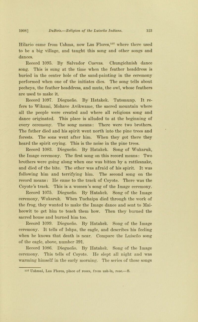 Hilario came from Ushma, now Las Flores,where there used to be a big village, and taught this song and other songs and dances. Record 1095. By Salvador Cuevas. Chungichnish dance song. This is sung at the time when the feather headdress is buried in the center hole of the sand-painting in the ceremony performed when one of the initiates dies. The song tells about pecheya, the feather headdress, and muta, the owl, whose feathers are used to make it. Record 1097. Diegueno. By Hatakek. Tutomunp. It re- fers to Wikami, Mohave Avikwame, the sacred mountain where all the people were created and where all religious song and dance originated. This place is alluded to at the beginning of every ceremonj^ The song means: There were two brothers. The father died and his spirit went north into the pine trees and forests. The sons went after him. When they got there they heard the spirit crying. This is the noise in the pine trees. Record 1083. Diegueno. By Hatakek. Song of Wukaruk, the Image ceremony. The first song on this record means: Two brothers were going along when one was bitten by a rattlesnake, and died of the bite. The other was afraid of his spirit. It was following him and terrifying him. The second song on the record means: He came to the track of Coyote. There was the Coyote’s track. This is a women’s song of the Image ceremony. Record 1075. Diegueno. By Hatakek. Song of the Image ceremony, Wukaruk. When Tuehaipa died through the work of the frog, they wanted to make the Image dance and sent to Mai- heowit to get him to teach them how. Then they burned the sacred house and burned him too. Record 1099. Diegueno. By Hatakek. Song of the Image ceremony. It tells of Ishpa, the eagle, and describes his feeling when he knows that death is near. Compare the Luiseno song of the eagle, above, number 391. Record 1086. Diegueno. By Hatakek. Song of the Image ceremony. This tells of Coyote. He slept all night and was warming himself in the early morning. The series of these songs 137 Ushmai, Las Flores, place of roses, from ush-la, rose.—S.