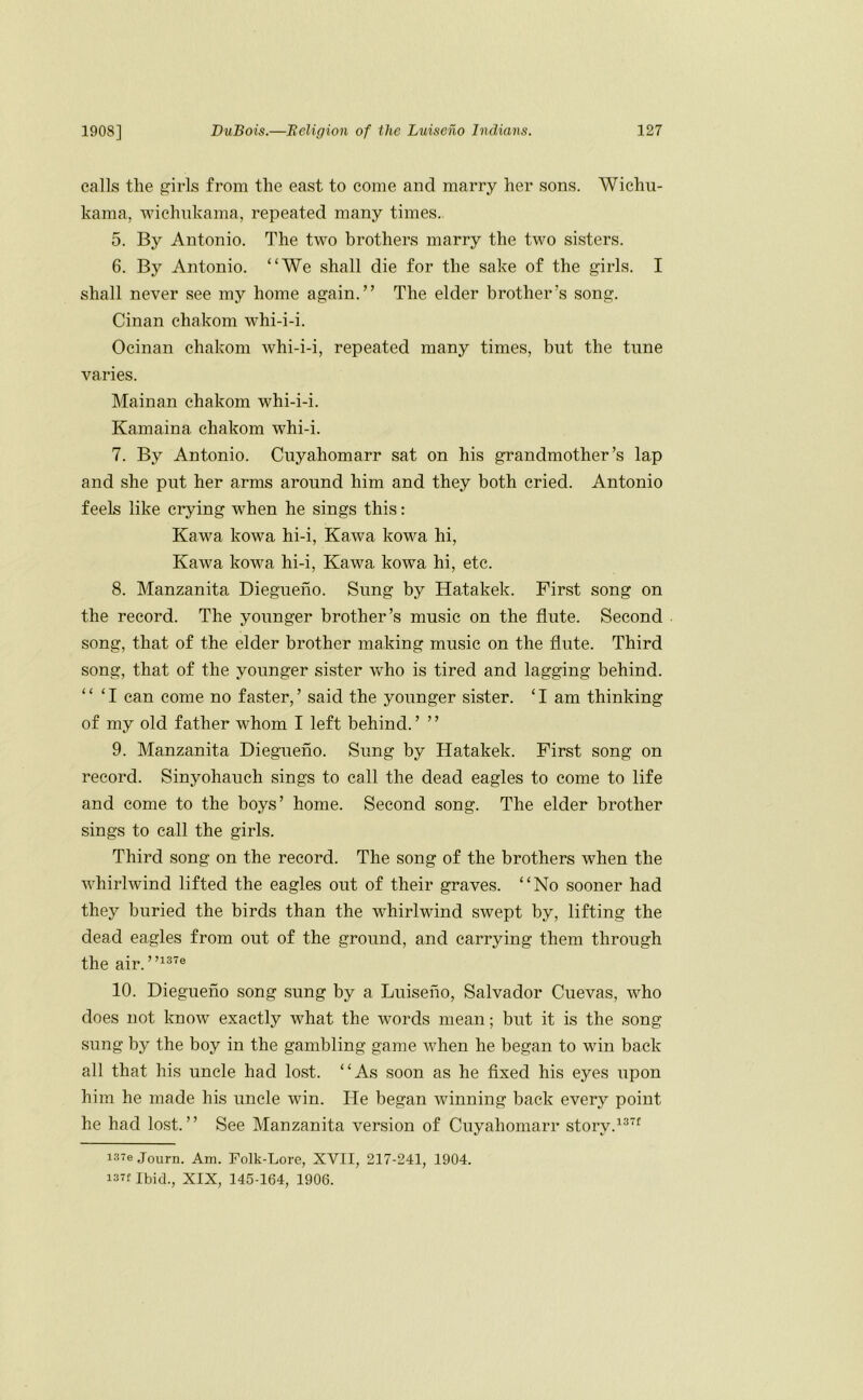 calls tlie girls from the east to come and marry her sons. Wichu- kama, wiehnkama, repeated many times. 5. By Antonio. The two brothers marry the two sisters. 6. By Antonio. “We shall die for the sake of the girls. I shall never see my home again.” The elder brother’s song. Cinan chakom whi-i-i. Ocinan chakom whi-i-i, repeated many times, but the tune varies. Hainan ehakom whi-i-i. Kamaina chakom whi-i. 7. By Antonio. Cuyahomarr sat on his grandmother’s lap and she put her arms around him and they both cried. Antonio feels like crying when he sings this: Kawa kowa hi-i, Kawa kowa hi, Kawa kowa hi-i, Kawa kowa hi, etc. 8. Manzanita Diegueno. Sung by Hatakek. First song on the record. The younger brother’s music on the flute. Second song, that of the elder brother making music on the flute. Third song, that of the younger sister who is tired and lagging behind. “ ‘ I can come no faster, ’ said the younger sister. ‘ I am thinking of my old father whom I left behind. ’ ’ ’ 9. Manzanita Diegueno. Sung by Hatakek. First song on record. Sinyohauch sings to call the dead eagles to come to life and come to the boys’ home. Second song. The elder brother sings to call the girls. Third song on the record. The song of the brothers when the whirlwind lifted the eagles out of their graves. “No sooner had they buried the birds than the whirlwind swept by, lifting the dead eagles from out of the ground, and carrying them through the air. 10. Diegueno song sung by a Luiseho, Salvador Cuevas, who does not know exactly what the words mean; but it is the song sung by the boy in the gambling game when he began to wdn back all that his uncle had lost. “As soon as he fixed his eyes upon him he made his uncle win. He began winning hack every point he had lost.” See Manzanita version of Cuyahomarr story.^^'^ i37eJourn. Am. Folk-Lore, XVII, 217-241, 1904. i37f Ibid., XIX, 145-164, 1906.