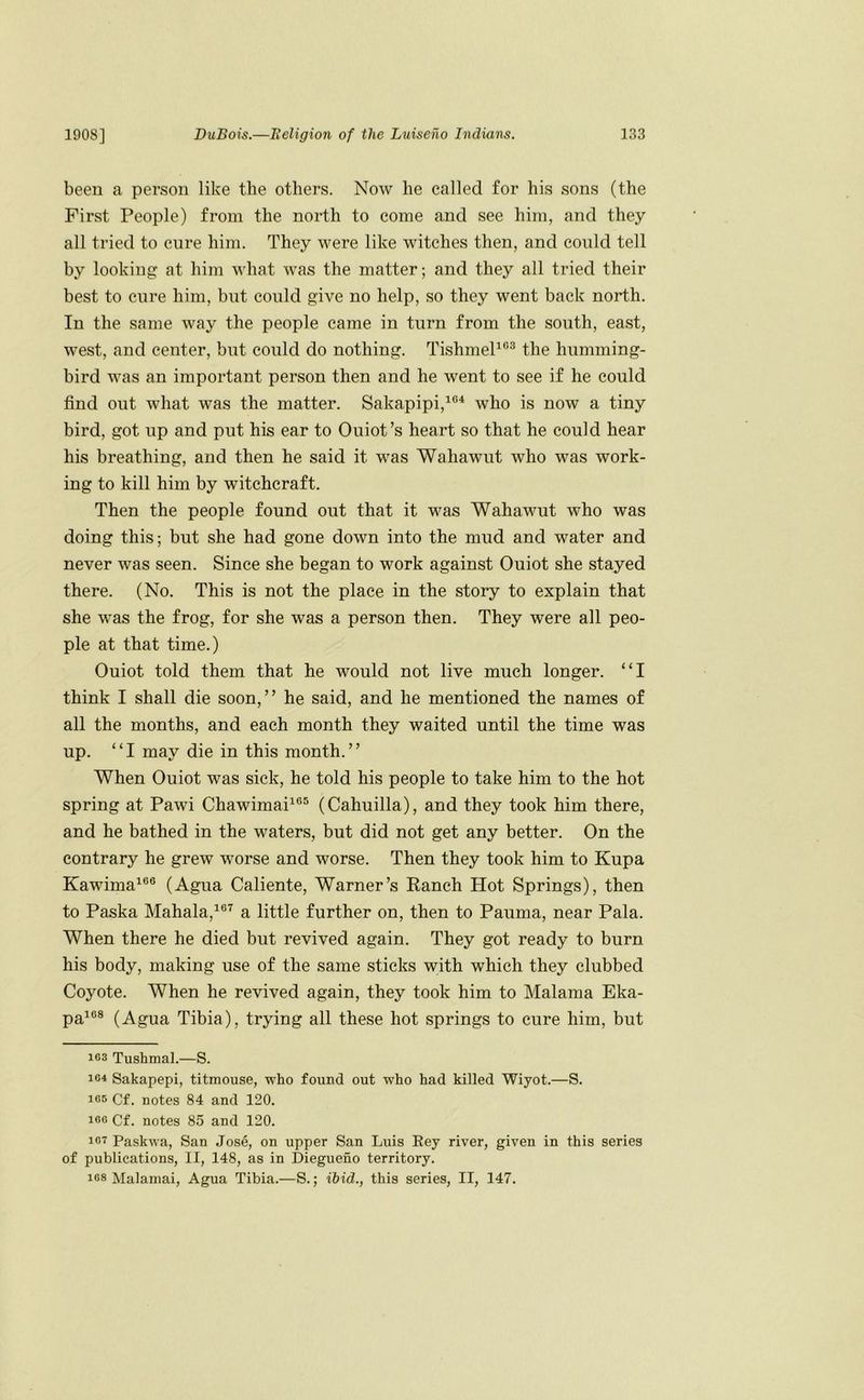 been a person like the others. Now he called for his sons (the First People) from the north to come and see him, and they all tried to cure him. They were like witches then, and could tell by looking at him what was the matter; and they all tried their best to cure him, but could give no help, so they went back north. In the same way the people came in turn from the south, east, west, and center, but could do nothing. TishmeP®^ the humming- bird was an important person then and he went to see if he could find out what was the matter. Sakapipi,^®^ who is now a tiny bird, got up and put his ear to Ouiot’s heart so that he could hear his breathing, and then he said it was Wahawut who was work- ing to kill him by witchcraft. Then the people found out that it was Wahawut who was doing this; but she had gone down into the mud and water and never was seen. Since she began to work against Ouiot she stayed there. (No. This is not the place in the story to explain that she was the frog, for she was a person then. They were all peo- ple at that time.) Ouiot told them that he would not live much longer. “I think I shall die soon,” he said, and he mentioned the names of all the months, and each month they waited until the time was up. “I may die in this month.” When Ouiot was sick, he told his people to take him to the hot spring at Pawi Chawimai^®® (Cahuilla), and they took him there, and he bathed in the waters, but did not get any better. On the contrary he grew worse and worse. Then they took him to Kupa Kawima^®® (Agua Caliente, Warner’s Eanch Hot Springs), then to Paska Mahala,^®'^ a little further on, then to Pauma, near Pala. When there he died but revived again. They got ready to burn his body, making use of the same sticks with which they clubbed Coyote. When he revived again, they took him to Malama Eka- pa^®® (Agua Tibia), trying all these hot springs to cure him, but 163 Tushmal.—S. 161 Sakapepi, titmouse, who found out who had killed Wiyot.—S. 165 Cf. notes 84 and 120. 160 Cf. notes 85 and 120. 161 Paskwa, San Jose, on upper San Luis Key river, given in this series of publications, II, 148, as in Diegueno territory. 168 Malamai, Agua Tibia.—S.; ibid., this series, II, 147.