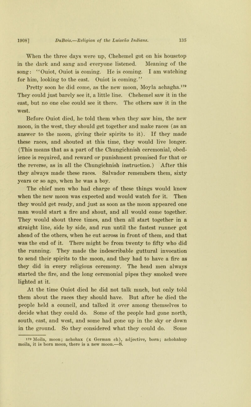 When the three days were up, Chehemel got on his housetop in the dark and sang and everyone listened. Meaning of the song: “Ouiot, Ouiot is coming. He is coming. I am watching for him, looking to the east. Ouiot is coming.” Pretty soon he did come, as the new moon, Moyla achagha.^^® They could just barely see it, a little line. Chehemel saw it in the east, but no one else could see it there. The others saw it in the west. Before Ouiot died, he told them when they saw him, the new moon, in the west, they should get together and make races (as an answer to the moon, giving their spirits to it). If they made these races, and .shouted at this time, they would live longer. (This means that as a part of the Chungichnish ceremonial, obed- ience is required, and reward or punishment promised for that or the reverse, as in all the Chungichnish instruction.) After this they always made these races. Salvador remembers them, sixty years or so ago, when he was a boy. The chief men who had charge of these things would know when the new moon was expected and would watch for it. Then they would get ready, and just as soon as the moon appeared one man would start a fire and shout, and all would come together. They would shout three times, and then all start together in a straight line, side by side, and run until the fastest runner got ahead of the others, when he cut across in front of them, and that was the end of it. There might be from twenty to fifty who did the running. They made the indescribable guttural invocation to send their spirits to the moon, and they had to have a fire as they did in every religious ceremony. The head men always started the fire, and the long ceremonial pipes they smoked were lighted at it. At the time Ouiot died he did not talk much, but only told them about the races they should have. But after he died the people held a council, and talked it over among themselves to decide what they could do. Some of the people had gone north, south, east, and we.st, and some had gone up in the sky or dowm in the ground. So they considered what they could do. Some iTO Moila, moon; achohax (x German ch), adjective, born; achohahup moila, it is born moon, there is a new moon.—S.