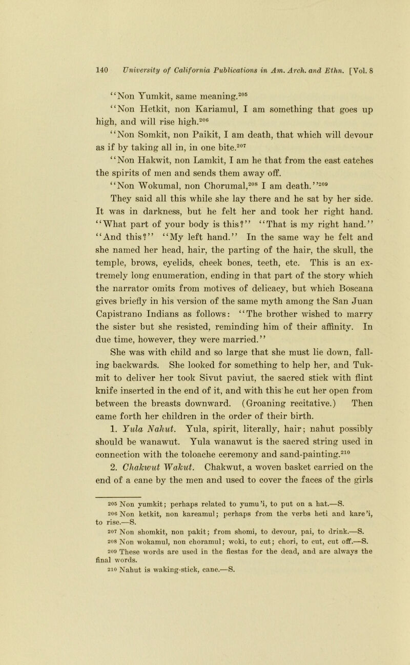 “Non Yumkit, same meaning.^®® “Non Hetkit, non Kariamul, I am something that goes up high, and will rise high.^®® “Non Somkit, non Paikit, I am death, that which will devour as if by taking all in, in one bite.^®^ “Non Hakwit, non Lamkit, I am he that from the east catches the spirits of men and sends them away otf. “Non Wokumal, non Chorumal,^®® I am death.”*®® They said all this while she lay there and he sat by her side. It was in darkness, but he felt her and took her right hand. “What part of your body is this?” “That is my right hand.” “And this?” “My left hand.” In the same way he felt and she named her head, hair, the parting of the hair, the skull, the temple, brows, eyelids, cheek bones, teeth, etc. This is an ex- tremely long enumeration, ending in that part of the story which the narrator omits from motives of delicacy, but which Boscana gives briefly in his version of the same myth among the San Juan Capistrano Indians as follows: ‘ ‘ The brother wished to marry the sister but she resisted, reminding him of their affinity. In due time, however, they were married.” She was with child and so large that she must lie down, fall- ing backwards. She looked for something to help her, and Tuk- mit to deliver her took Sivut paviut, the sacred stick with flint knife inserted in the end of it, and with this he cut her open from between the breasts downward. (Groaning recitative.) Then came forth her children in the order of their birth. 1. Yula Nahut. Yula, spirit, literally, hair; nahut possibly should be wanawut. Yula wanawut is the sacred string used in connection with the toloache ceremony and sand-painting.®^® 2. Chakwut Wakut. Chakwut, a woven basket carried on the end of a cane by the men and used to cover the faces of the girls 205 Non yumkit; perhaps related to yumu’i, to put on a hat.—S. 200 Non ketkit, non kareamul; perhaps from the verbs heti and kare’i, to rise.—S. 207 Non shomkit, non pakit; from shomi, to devour, pai, to drink.—S. 208 Non wokamul, non choramul; woki, to cut; chori, to cut, cut off.—S. 200 These words are used in the fiestas for the dead, and are always the final words. 210 Nahut is waking-stick, cane.—S.
