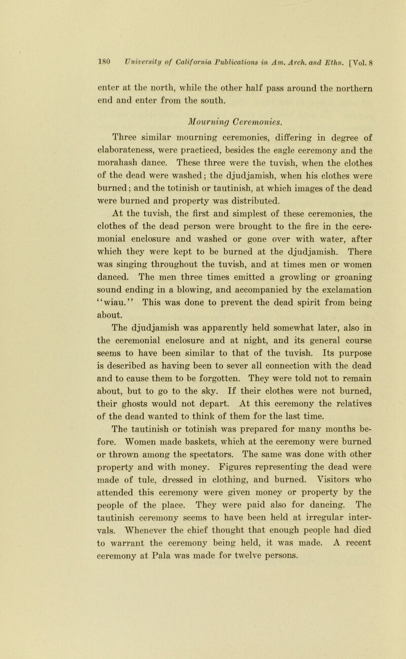 enter at the nortli, while the other half pass around the northern end and enter from the south. Mourning Ceremonies. Three similar mourning ceremonies, differing in degree of elaborateness, were practiced, besides the eagle ceremony and the morahash dance. These three were the tuvish, when the clothes of the dead were washed; the djudjamish, when his clothes were burned; and the totinish or tautinish, at which images of the dead were burned and property was distributed. At the tuvish, the first and simplest of these ceremonies, the clothes of the dead person were brought to the fire in the cere- monial enclosure and washed or gone over with water, after which they were kept to be burned at the djudjamish. There was singing throughout the tuvish, and at times men or women danced. The men three times emitted a growling or groaning sound ending in a blowing, and accompanied by the exclamation “wiau. ” This was done to prevent the dead spirit from being about. The djudjamish was apparently held somewhat later, also in the ceremonial enclosure and at night, and its general course seems to have been similar to that of the tuvish. Its purpose is described as having been to sever all connection with the dead and to cause them to be forgotten. They were told not to remain about, but to go to the sky. If their clothes were not burned, their ghosts would not depart. At this ceremony the relatives of the dead wanted to think of them for the last time. The tautinish or totinish was prepared for many months be- fore. Women made baskets, which at the ceremony were burned or thrown among the spectators. The same was done with other property and with money. Figures representing the dead Avere made of tule, dressed in clothing, and burned. Visitors who attended this ceremony were given money or property by the people of the place. They were paid also for dancing. The tautinish ceremony seems to have been held at irregular inter- vals. Whenever the chief thought that enough people had died to warrant the ceremony being held, it Avas made. A recent ceremony at Pala was made for twelve persons.