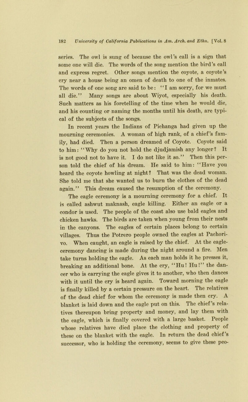 series. The owl is sung of because the owl’s call is a sign that some one will die. The words of the song mention the bird’s call and express regret. Other songs mention the coyote, a coyote’s cry near a house being an omen of death to one of the inmates. The words of one song are said to be: “I am sorry, for we must all die.” Many songs are about Wiyot, especially his death. Such matters as his foretelling of the time when he would die, and his counting or naming the months until his death, are typi- cal of the subjects of the songs. In recent years the Indians of Pichanga had given up the mourning ceremonies. A wmman of high rank, of a chief’s fam- ily, had died. Then a person dreamed of Coyote. Coyote said to him: “Why do you not hold the djudjamish any longer? It is not good not to have it. I do not like it so. ’ ’ Then this per- son told the chief of his dream. He said to him: “Have you heard the coyote howling at night? That was the dead woman. She told me that she wanted us to burn the clothes of the dead again.” This dream caused the resumption of the ceremony. The eagle ceremony is a monrning ceremony for a chief. It is called ashwut maknash, eagle killing. Either an eagle or a condor is used. The people of the coast also use bald eagles and chicken hawks. The birds are taken when young from their nests in the canyons. The eagles of certain places belong to certain villages. Thus the Potrero people owned the eagles at Pachori- vo. When caught, an eagle is raised by the chief. At the eagle- ceremony dancing is made during the night around a fire. Men take turns holding the eagle. As each man holds it he presses it, breaking an additional bone. At the cry, “Hu! Hu!” the dan- cer who is carrying the eagle gives it to another, who then dances with it until the cry is heard again. Toward morning the eagle is finally killed by a certain pressure on the heart. The relatives of the dead chief for whom the ceremony is made then cry. A blanket is laid down and the eagle put on this. The chief’s rela- tives therenpon bring property and money, and lay them with the eagle, which is finally covered with a large basket. People whose relatives have died place the clothing and property of these on the blanket with the eagle. In return the dead chief’s successor, who is holding the ceremony, seems to give these peo-