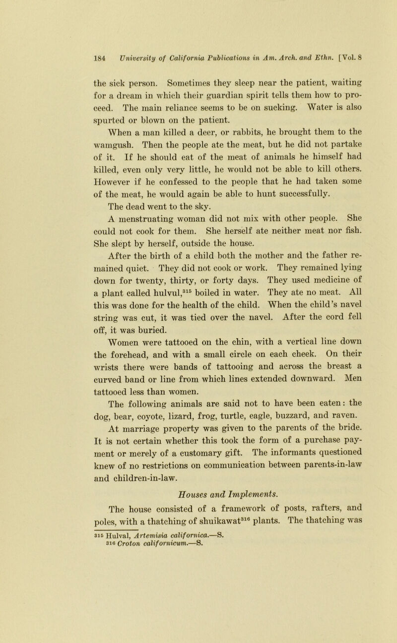 the sick person. Sometimes they sleep near the patient, waiting for a dream in which their guardian spirit tells them how to pro- ceed. The main reliance seems to be on sucking. Water is also spurted or blown on the patient. When a man killed a deer, or rabbits, he brought them to the wamgush. Then the people ate the meat, but he did not partake of it. If he should eat of the meat of animals he himself had killed, even only very little, he would not be able to kill others. However if he confessed to the people that he had taken some of the meat, he would again be able to hunt successfully. The dead went to the sky. A menstruating woman did not mix with other people. She could not cook for them. She herself ate neither meat nor fish. She slept by herself, outside the house. After the birth of a child both the mother and the father re- mained quiet. They did not cook or work. They remained lying down for twenty, thirty, or forty days. They used medicine of a plant called hulvul,®^® boiled in water. They ate no meat. All this was done for the health of the child. When the child’s navel string was cut, it was tied over the navel. After the cord fell off, it was buried. Women were tattooed on the chin, with a vertical line down the forehead, and with a small circle on each cheek. On their wrists there were bands of tattooing and across the breast a curved band or line from which lines extended downward. Men tattooed less than women. The following animals are said not to have been eaten: the dog, bear, coyote, lizard, frog, turtle, eagle, buzzard, and raven. At marriage property was given to the parents of the bride. It is not certain whether this took the form of a purchase pay- ment or merely of a customary gift. The informants questioned knew of no restrictions on communication between parents-in-law and children-in-law. Houses and Implements. The house consisted of a framework of posts, rafters, and poles, with a thatching of shuikawat®^® plants. The thatching was 310 Hulval, Artemisia calif ornica.—S. 310 Croton californicum.—S.