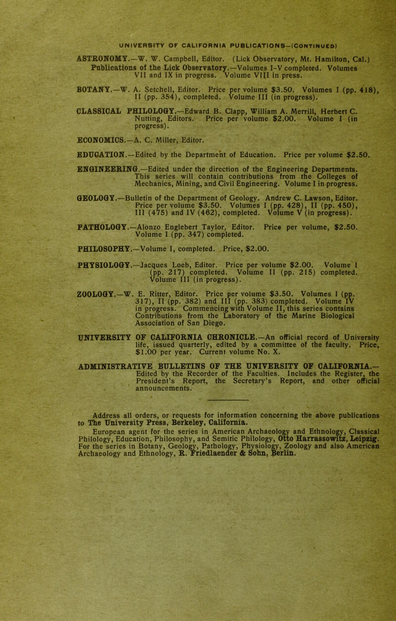 ASTEONOMY.—W. W. Campbell, Editor. (Lick Observatory, Mt. Hamilton, Cal.) Publications of the Lick Observatory.—Volumes I-V completed. Volumes VII and IX in progress. Volume VIII in press. BOTANY.—W. A. Setchell, Editor. Price per volume $3.50. Volumes I (pp. 418), II (pp. 354), completed. Volume III (in progress). CLASSICAL PHILOLOGY,—Edward B. Clapp, William A. Merrill, Herbert C. Nutting, Editors. Price per volume $2.00. Volume 1 (in progress). ECONOMICS.-A. C. Miller, Editor. EDUCATION.—Edited by the Department of Education. Price per volume $2.50. ENGINEEEING.—Edited under the direction of the Engineering Departments. This series will contain contributions from the Colleges of Mechanics, Mining, and Civil Engineering. Volume I in progress. GEOLOGY.—Bulletin of the Department of Geology. Andrew C. Lawson, Editor. Price per volume $3.50. Volumes I (pp. 428), II (pp. 450), III (475) and IV (462), completed. Volume V (in progress). PATHOLOGY.—Alonzo Englebert Taylor, Editor. Price per volume, $2.50. Volume I (pp. 347) completed. PHILOSOPHY.—Volume I, completed. Price, $2.00. PHYSIOLOGY.—Jacques Loeb, Editor. Price per volume $2.00. Volume 1 (pp. 217) completed. Volume II (pp. 215) completed. Volume 111 (in progress). ZOOLOGY.—W. E. Ritter, Editor. Price per volume $3.50. Volumes I (pp. 317), II (pp. 382) and III (pp. 383) completed. Volume IV in progress. Commencing with Volume II, this series contains Contributions from the Laboratory of the Marine Biological Association of San Diego. UNIVERSITY OF CALIFORNIA CHRONICLE.—An official record of University life, issued quarterly, edited by a committee of the faculty. Price, $1.00 per year. Current volume No. X. ADMINISTRATIVE BULLETINS OF THE UNIVERSITY OF CALIFORNIA.- Edited by the Recorder of the Faculties. Includes the Register, the President’s Report, the Secretary’s Report, and other official announcements. Address all orders, or requests for information concerning the above publications to The University Press, Berkeley, California. European agent for the series in American Archaeology and Ethnology, Classical Philology, Education, Philosophy, and Semitic Philology, Otto Harrassowiu, Leipzig. For the series in Botany, Geology, Pathology, Physiology, Zoology and also American Archaeology and Ethnology, R. Friedlaender & Sohn, iperlin.