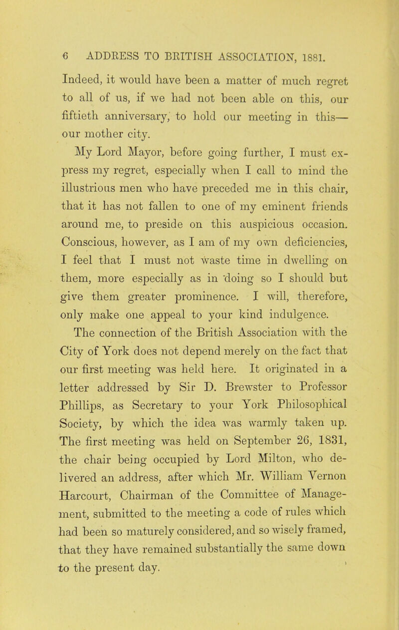 Indeed, it would have been a matter of much regret to all of us, if we had not been able on this, our fiftieth anniversary, to hold our meeting in this— our mother city. My Lord Mayor, before going further, I must ex- press my regret, especially when I call to mind the illustrious men who have preceded me in this chair, that it has not fallen to one of my eminent friends around me, to preside on this auspicious occasion. Conscious, however, as I am of my own deficiencies, I feel that I must not waste time in dwelling on them, more especially as in 'doing so I should but give them greater prominence. I will, therefore, only make one appeal to your kind indulgence. The connection of the British Association with the City of York does not depend merely on the fact that our first meeting was held here. It originated in a letter addressed by Sir D. Brewster to Professor Phillips, as Secretary to your York Philosophical Society, by which the idea was warmly taken up. The first meeting was held on September 26, 1831, the chair being occupied by Lord Milton, who de- livered an address, after which Mr. William Vernon Harcourt, Chairman of the Committee of Manage- ment, submitted to the meeting a code of rules which had been so maturely considered, and so wisely framed, that they have remained substantially the same down to the present day.