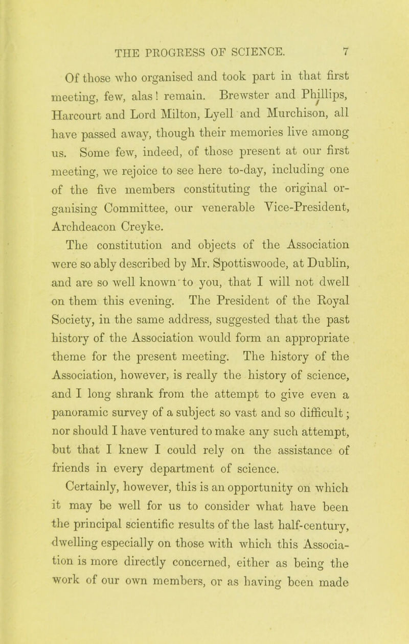 Of those who organised and took part in that first meeting, few, alas! remain. Brewster and Phillips, Harcourt and Lord Milton, Lyell and Murchison, all have passed away, though their memories live among us. Some few, indeed, of those present at our first meeting, we rejoice to see here to-day, including one of the five members constituting the original or- ganism? Committee, our venerable Vice-President, Archdeacon Creyke. The constitution and objects of the Association were so ably described by Mr. Spottiswoode, at Dublin, and are so well known'to you, that I will not dwell on them this evening. The President of the Royal Society, in the same address, suggested that the past history of the Association would form an appropriate theme for the present meeting. The history of the Association, however, is really the history of science, and I long shrank from the attempt to give even a panoramic survey of a subject so vast and so difficult; nor should I have ventured to make any such attempt, but that I knew I could rely on the assistance of friends in every department of science. Certainly, however, this is an opportunity on which it may be well for us to consider what have been the principal scientific results of the last half-century, dwelling especially on those with which this Associa- tion is more directly concerned, either as being the work of our own members, or as having been made