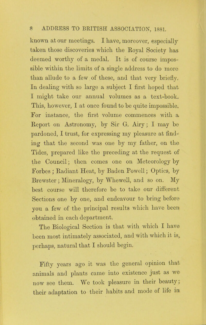 known at our meetings. I have, moreover, especially- taken those discoveries which the Royal Society has deemed worthy of a medal. It is of course impos- sible within the limits of a single address to do more than allude to a few of these, and that very briefly. In dealing with so large a subject I first hoped that I might take our annual volumes as a text-book. This, however, I at once found to be quite impossible. For instance, the first volume commences with a Report on Astronomy, by Sir G. Airy; I may be pardoned, I trust, for expressing my pleasure at find- ing that the second was one by my father, on the Tides, prepared like the preceding at the request of the Council; then comes one on Meteorology by Forbes ; Radiant Heat, by Baden Powell; Optics, by Brewster ; Mineralogy, by Whewell, and so on. My best course will therefore be to take our different Sections one by one, and endeavour to bring before you a few of the principal results which have been obtained in each department. The Biological Section is that with which I have been most intimately associated, and with which it is, perhaps, natural that I should begin. Fifty years ago it was the general opinion that animals and plants came into existence just as we now see them. We took pleasure in their beauty; their adaptation to their habits and mode of life in