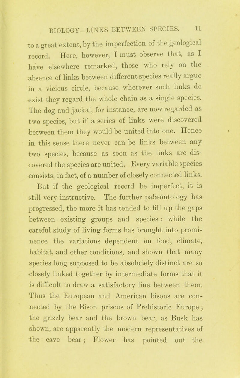 to a great extent, by the imperfection of the geological record. Here, however, T must observe that, as I have elsewhere remarked, those who rely on the absence of links between different species really argue in a vicious circle, because wherever such links do exist they regard tlie whole chain as a single species. The dog and jackal, for instance, are now regarded as two species, but if a series of links were discovered between them they would be united into one. Hence in this sense there never can be links between any two species, because as soon as the links are dis- covered the species are united. Every variable species consists, in fact, of a number of closely connected links. But if the geological record be imperfect, it is still very instructive. The further palaeontology has progressed, the more it has tended to fill up the gaps between existing groups and species: while the careful study of living forms has brought into promi- nence the variations dependent on food, climate, habitat, and other conditions, and shown that many species long supposed to be absolutely distinct are so closely linked together by intermediate forms that it is difficult to draw a satisfactory line between them. Thus the European and American bisons are con- nected by the Bison priscus of Prehistoric Europe ; the grizzly bear and the brown bear, as Busk has shown, are apparently the modern representatives of the cave bear; Flower has pointed out the