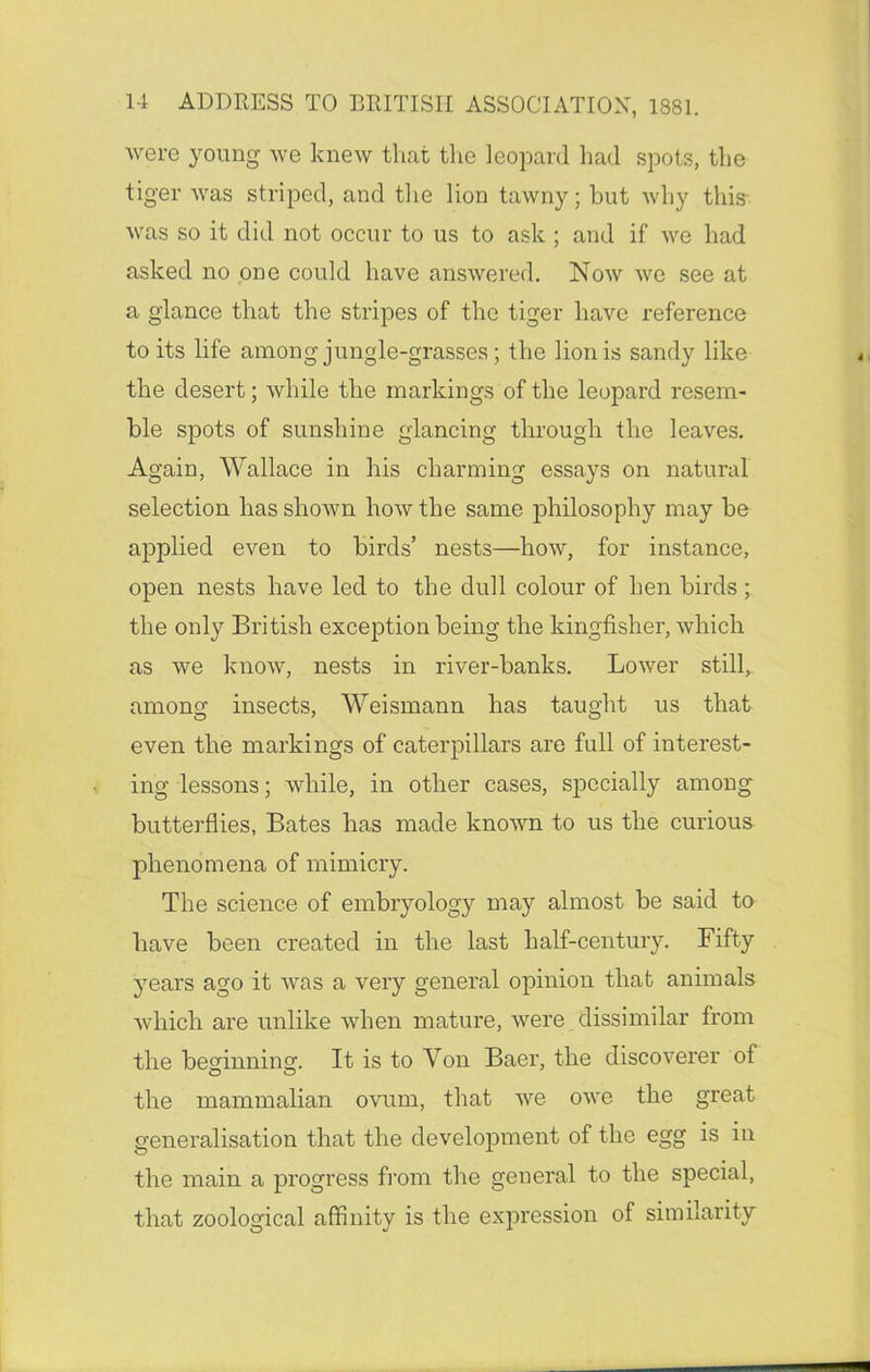 were young we knew that the leopard had spots, the tiger was striped, and the lion tawny; but why this was so it did not occur to us to ask ; and if we had asked no one could have answered. Now we see at a glance that the stripes of the tiger have reference to its life among jungle-grasses; the lion is sandy like the desert; while the markings of the leopard resem- ble spots of sunshine glancing through the leaves. Again, Wallace in his charming essays on natural selection has shown how the same philosophy may be applied even to birds’ nests—how, for instance, open nests have led to the dull colour of hen birds ; the only British exception being the kingfisher, which as we know, nests in river-banks. Lower still,, among insects, Weismann has taught us that even the markings of caterpillars are full of interest- ing lessons; while, in other cases, specially among butterflies, Bates has made known to us the curious phenomena of mimicry. The science of embryology may almost be said to have been created in the last half-century. Fifty years ago it was a very general opinion that animals which are unlike when mature, were dissimilar from the beginning. It is to Yon Baer, the discoverer of the mammalian ovum, that we owe the great generalisation that the development of the egg is in the main a progress from the general to the special, that zoological affinity is the expression of similarity