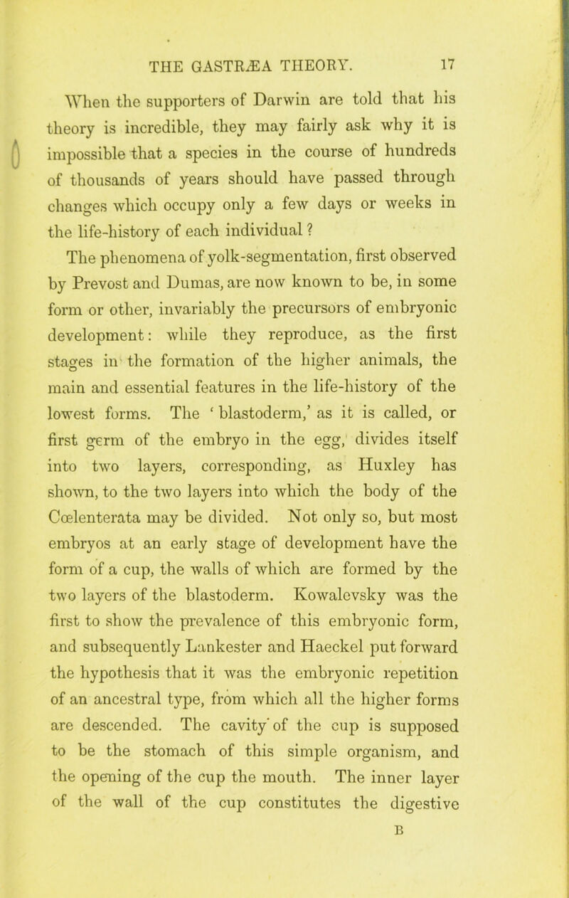 When the supporters of Darwin are told that his theory is incredible, they may fairly ask why it is impossible that a species in the course of hundreds of thousands of years should have passed through changes which occupy only a few days or weeks in the life-history of each individual ? The phenomena of yolk-segmentation, first observed by Prevost and Dumas, are now known to be, in some form or other, invariably the precursors of embryonic development: while they reproduce, as the first stages in the formation of the higher animals, the main and essential features in the life-history of the lowest forms. The ‘ blastoderm,’ as it is called, or first germ of the embryo in the egg, divides itself into two layers, corresponding, as Huxley has shown, to the two layers into which the body of the Coelenterata may be divided. Not only so, but most embryos at an early stage of development have the form of a cup, the walls of which are formed by the two layers of the blastoderm. Kowalevsky was the first to show the prevalence of this embryonic form, and subsequently Lankester and Haeckel put forward the hypothesis that it was the embryonic repetition of an ancestral type, from which all the higher forms are descended. The cavity'of the cup is supposed to be the stomach of this simple organism, and the opening of the cup the mouth. The inner layer of the wall of the cup constitutes the digestive B