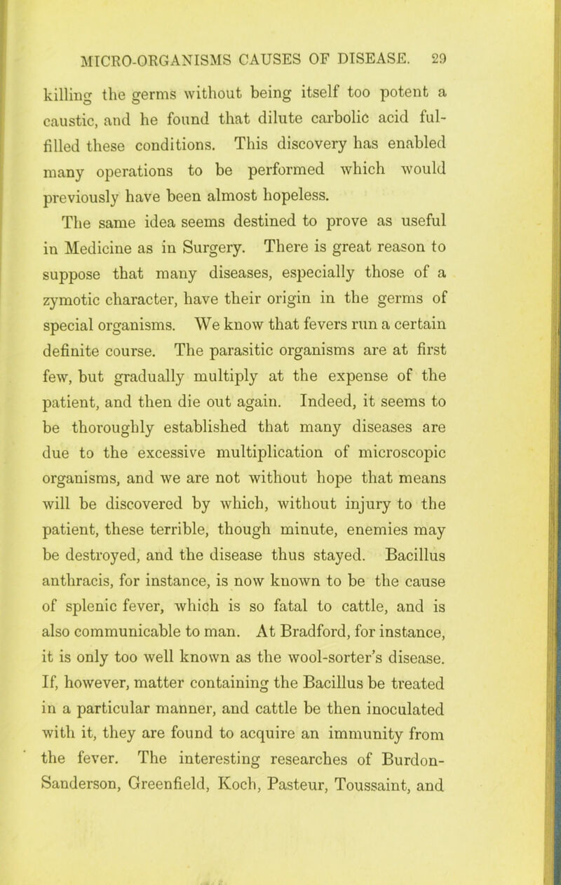 killing the germs without being itself too potent a caustic, and he found that dilute carbolic acid ful- filled these conditions. This discovery has enabled many operations to be performed which would previously have been almost hopeless. The same idea seems destined to prove as useful in Medicine as in Surgery. There is great reason to suppose that many diseases, especially those of a zymotic character, have their origin in the germs of special organisms. We know that fevers run a certain definite course. The parasitic organisms are at first few, but gradually multiply at the expense of the patient, and then die out again. Indeed, it seems to be thoroughly established that many diseases are due to the excessive multiplication of microscopic organisms, and we are not without hope that means will be discovered by which, without injury to the patient, these terrible, though minute, enemies may be destroyed, and the disease thus stayed. Bacillus antliracis, for instance, is now known to be the cause of splenic fever, which is so fatal to cattle, and is also communicable to man. At Bradford, for instance, it is only too well known as the wool-sorter’s disease. If, however, matter containing the Bacillus be treated in a particular manner, and cattle be then inoculated with it, they are found to acquire an immunity from the fever. The interesting researches of Burdon- Sanderson, Greenfield, Koch, Pasteur, Toussaint, and