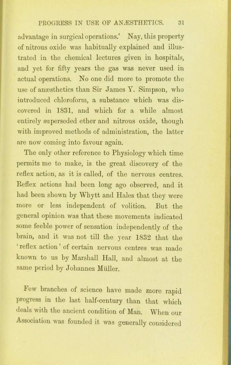 advantage in surgical operations.’ Nay, this property of nitrous oxide was habitually explained and illus- trated in the chemical lectures given in hospitals, and yet for fifty years the gas was never used in actual operations. No one did more to promote the use of ancesthetics than Sir James Y. Simpson, who introduced chloroform, a substance which was dis- covered in 1831, and which for a while almost entirely superseded ether and nitrous oxide, though with improved methods of administration, the latter are now coming into favour again. The only other reference to Physiology which time permits me to make, is the great discovery of the reflex action, as it is called, of the nervous centres. Reflex actions had been long ago observed, and it had been shown by Whytt and Hales that they were more or less independent of volition. But the general opinion was that these movements indicated some feeble power of sensation independently of the brain, and it was not till the year 1832 that the 1 reflex action ’ of certain nervous centres was made known to us by Marshall Hall, and almost at the same period by Johannes Muller. Few branches of science have made more rapid progress in the last half-century than that which deals with the ancient condition of Man. When our Association Avas founded it was generally considered