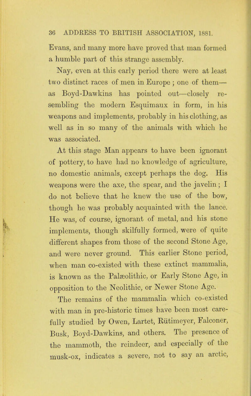 Evans, and many more have proved that man formed a humble part of this strange assembly. Nay, even at this early period there were at least two distinct races of men in Europe ; one of them— as Boyd-Dawkins has pointed out—closely re- sembling the modern Esquimaux in form, in his weapons and implements, probably in his clothing, as well as in so many of the animals with which he was associated. At this stage Man appears to have been ignorant of pottery, to have had no knowledge of agriculture, no domestic animals, except perhaps the dog. His weapons were the axe, the spear, and the javelin; I do not believe that he knew the use of the bow, though he was probably acquainted with the lance. He was, of course, ignorant of metal, and his stone implements, though skilfully formed, were of quite different shapes from those of the second Stone Age, and were never ground. This earlier Stone period, when man co-existed with these extinct mammalia, is known as the Palaeolithic, or Early Stone Age, in opposition to the Neolithic, or Newer Stone Age. The remains of the mammalia which co-existed with man in pre-historic times have been most care- fully studied by Owen, Lartet, Rutimeyer, Falconer, Busk, Boyd-Dawkins, and others. The presence of the mammoth, the reindeer, and especially of the musk-ox, indicates a severe, not to say an arctic,