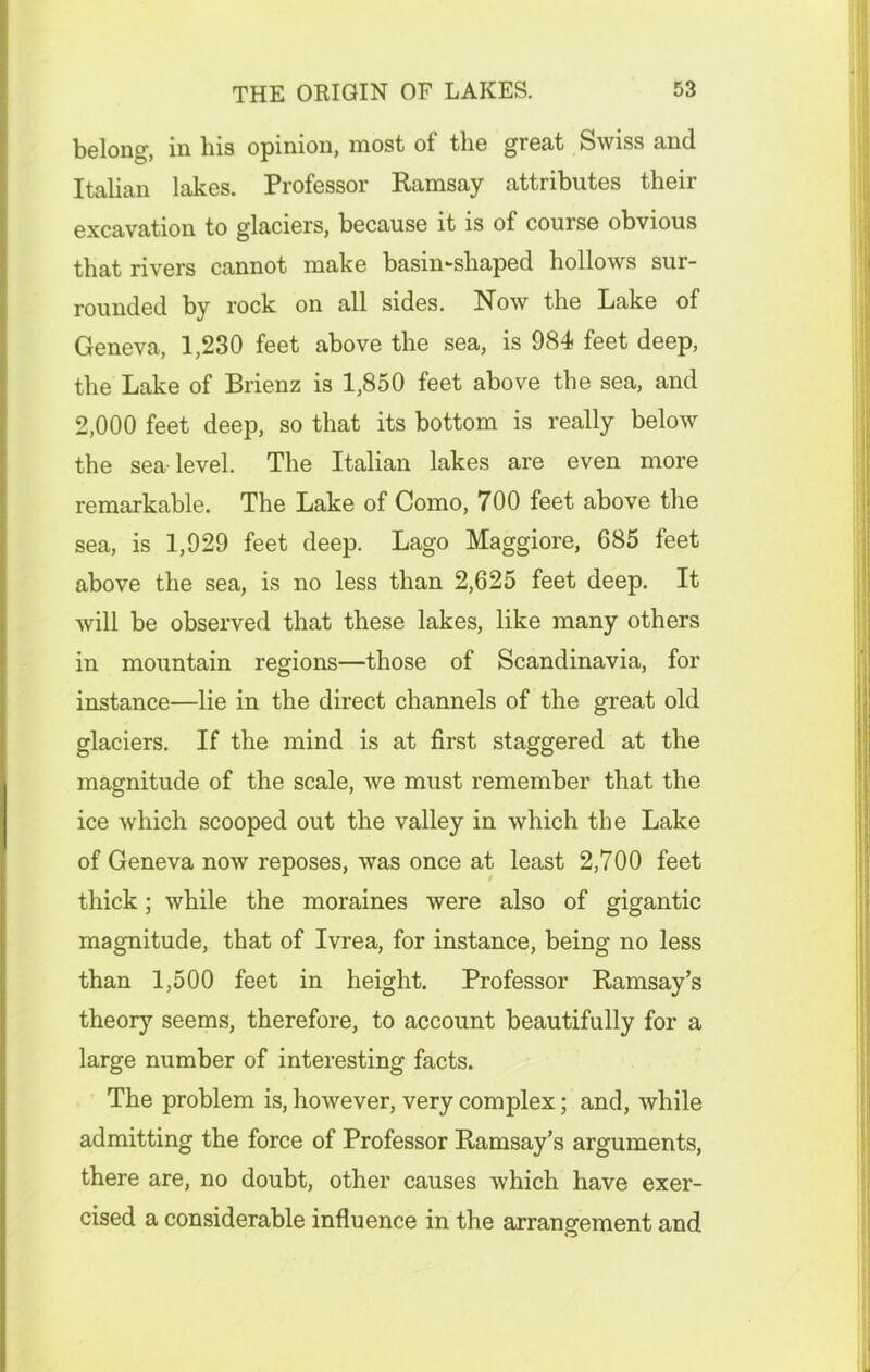 belong, in his opinion, most of the great Swiss and Italian lakes. Professor Ramsay attributes their excavation to glaciers, because it is of course obvious that rivers cannot make basin-shaped hollows sur- rounded by rock on all sides. Now the Lake of Geneva, 1,230 feet above the sea, is 984 feet deep, the Lake of Brienz is 1,850 feet above the sea, and 2,000 feet deep, so that its bottom is really below the sea-level. The Italian lakes are even more remarkable. The Lake of Como, 700 feet above the sea, is 1,929 feet deep. Lago Maggiore, 685 feet above the sea, is no less than 2,625 feet deep. It will be observed that these lakes, like many others in mountain regions—those of Scandinavia, for instance—lie in the direct channels of the great old glaciers. If the mind is at first staggered at the magnitude of the scale, we must remember that the ice which scooped out the valley in which the Lake of Geneva now reposes, was once at least 2,700 feet thick; while the moraines were also of gigantic magnitude, that of Ivrea, for instance, being no less than 1,500 feet in height. Professor Ramsay’s theory seems, therefore, to account beautifully for a large number of interesting facts. The problem is, however, very complex; and, while admitting the force of Professor Ramsay’s arguments, there are, no doubt, other causes which have exer- cised a considerable influence in the arrangement and