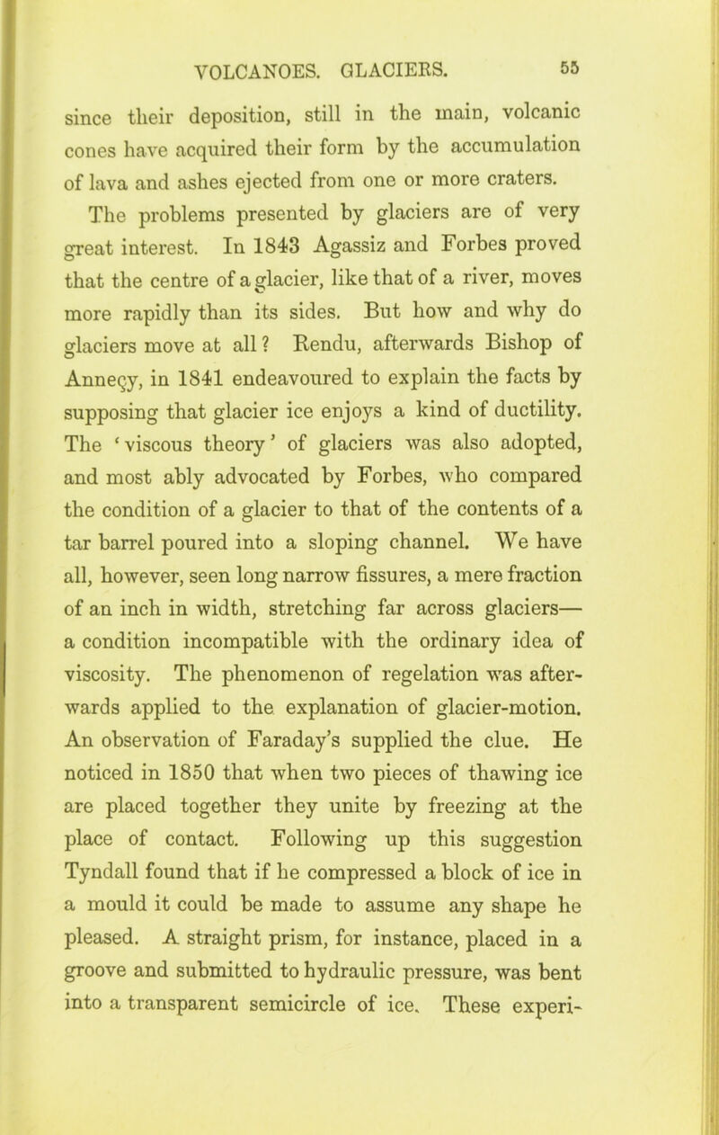 VOLCANOES. GLACIERS. since their deposition, still in the main, volcanic cones have acquired their form by the accumulation of lava and ashes ejected from one or more craters. The problems presented by glaciers are of very sreat interest. In 1843 Agassiz and Forbes proved that the centre of a glacier, like that of a river, moves more rapidly than its sides. But how and why do glaciers move at all ? Rendu, afterwards Bishop of Annecy, in 1841 endeavoured to explain the facts by supposing that glacier ice enjoys a kind of ductility. The ‘viscous theory’ of glaciers was also adopted, and most ably advocated by Forbes, who compared the condition of a glacier to that of the contents of a tar barrel poured into a sloping channel. We have all, however, seen long narrow fissures, a mere fraction of an inch in width, stretching far across glaciers— a condition incompatible with the ordinary idea of viscosity. The phenomenon of regelation was after- wards applied to the explanation of glacier-motion. An observation of Faraday’s supplied the clue. He noticed in 1850 that when two pieces of thawing ice are placed together they unite by freezing at the place of contact. Following up this suggestion Tyndall found that if he compressed a block of ice in a mould it could be made to assume any shape he pleased. A straight prism, for instance, placed in a groove and submitted to hydraulic pressure, was bent into a transparent semicircle of ice. These experi-