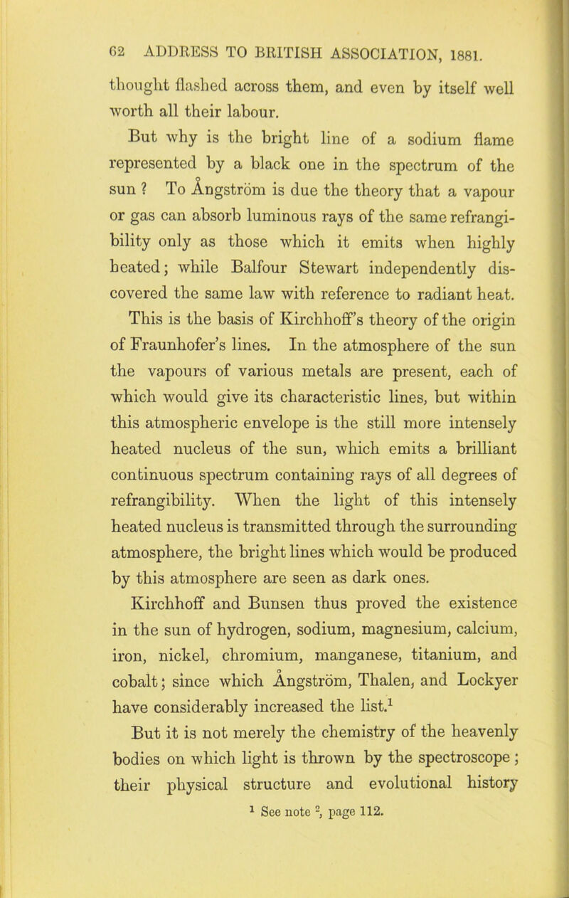 thought flashed across them, and even by itself well worth all their labour. But why is the bright line of a sodium flame represented by a black one in the spectrum of the sun ? To Angstrom is due the theory that a vapour or gas can absorb luminous rays of the same refrangi- bility only as those which it emits when highly heated; while Balfour Stewart independently dis- covered the same law with reference to radiant heat. This is the basis of Kirchhoff’s theory of the origin of Fraunhofer’s lines. In the atmosphere of the sun the vapours of various metals are present, each of which would give its characteristic lines, but within this atmospheric envelope is the still more intensely heated nucleus of the sun, which emits a brilliant continuous spectrum containing rays of all degrees of refrangibility. When the light of this intensely heated nucleus is transmitted through the surrounding atmosphere, the bright lines which would be produced by this atmosphere are seen as dark ones. Kirchhoff and Bunsen thus proved the existence in the sun of hydrogen, sodium, magnesium, calcium, iron, nickel, chromium, manganese, titanium, and cobalt; since which Angstrom, Thalen, and Lockyer have considerably increased the list.1 But it is not merely the chemistry of the heavenly bodies on which light is thrown by the spectroscope ; their physical structure and evolutional history