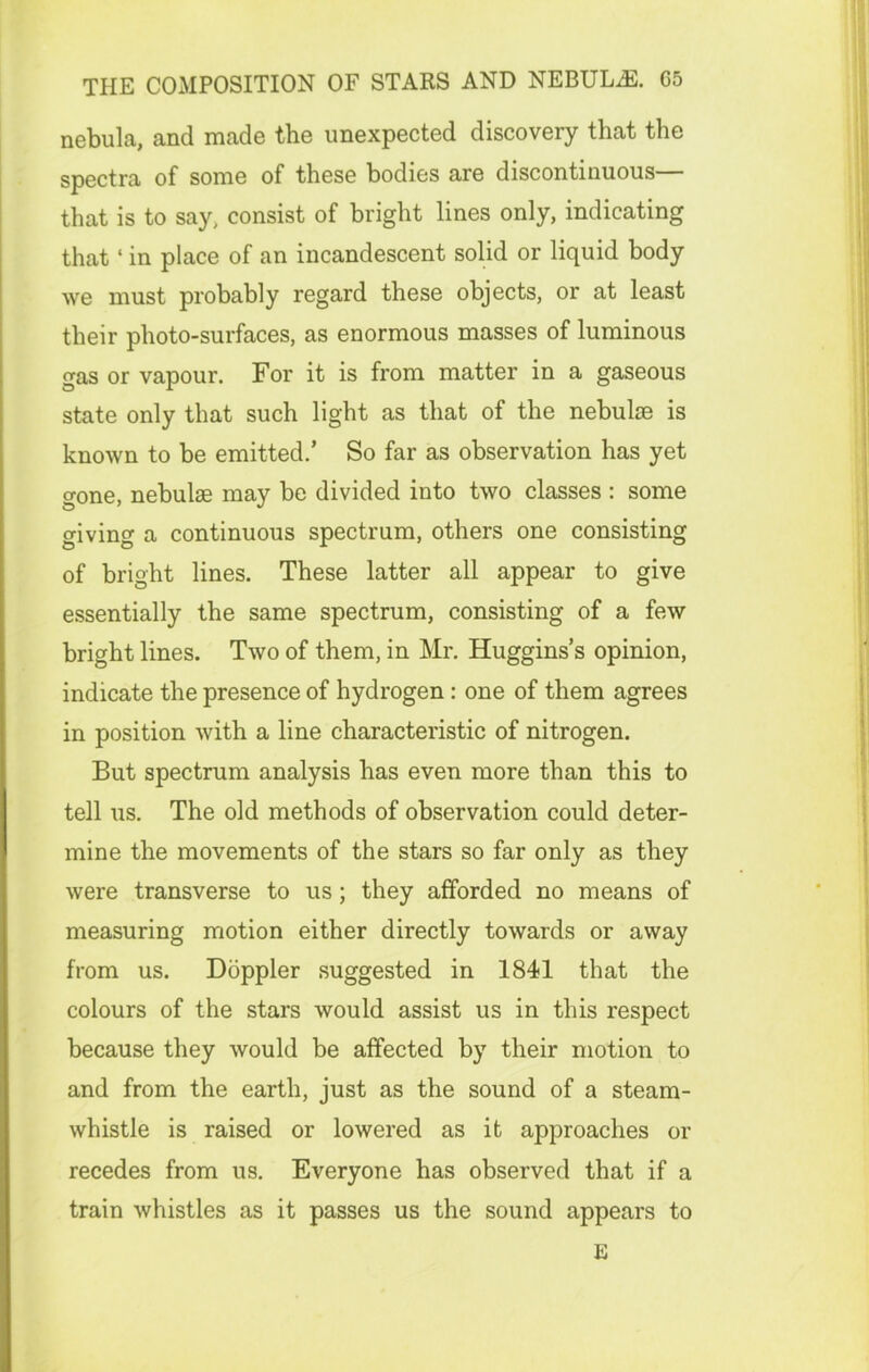 nebula, and made the unexpected discovery that the spectra of some of these bodies are discontinuous— that is to say, consist of bright lines only, indicating that ‘ in place of an incandescent solid or liquid body we must probably regard these objects, or at least their photo-surfaces, as enormous masses of luminous gas or vapour. For it is from matter in a gaseous state only that such light as that of the nebulae is known to be emitted.’ So far as observation has yet gone, nebulae may be divided into two classes : some giving a continuous spectrum, others one consisting of bright lines. These latter all appear to give essentially the same spectrum, consisting of a few bright lines. Two of them, in Mr. Huggins’s opinion, indicate the presence of hydrogen: one of them agrees in position with a line characteristic of nitrogen. But spectrum analysis has even more than this to tell us. The old methods of observation could deter- mine the movements of the stars so far only as they were transverse to us; they afforded no means of measuring motion either directly towards or away from us. Doppler suggested in 1841 that the colours of the stars would assist us in this respect because they would be affected by their motion to and from the earth, just as the sound of a steam- whistle is raised or lowered as it approaches or recedes from us. Everyone has observed that if a train whistles as it passes us the sound appears to E